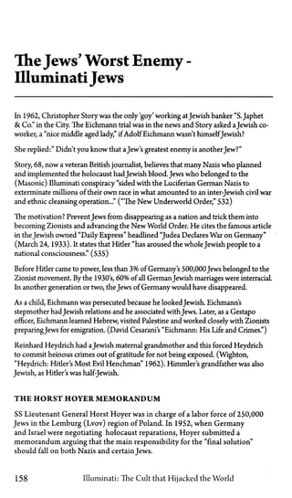 TheJews' Worst Enemy—
IlluminatiJews
In 1962, Christopher Story was the only 'goy' working atJewish banker "S. Japhet
& Co." in the City. The Eichmann trial was in the news and Story asked aJewish co­
worker, a "nice middle aged lady," if Adolf Eichmann wasn't himselfJewish?
She replied:" Didn't you know that aJew's greatest enemy is anotherJew?"
Story, 68, now a veteran British journalist, believes that many Nazis who planned
and implemented the holocaust hadJewish blood. Jews who belonged to the
(Masonic) Illuminati conspiracy "sided with the Luciferian German Nazis to
exterminate millions of their own race in what amounted to an inter-Jewish civil war
and ethnic cleansing operation..." ("The New Underworld Order," 532)
The motivation? Prevent Jews from disappearing as a nation and trick them into
becoming Zionists and advancing the New World Order. He cites the famous article
in the Jewish owned "Daily Express" headlined "Judea Declares War on Germany"
(March 24, 1933). It states that Hitler "has aroused the whole Jewish people to a
national consciousness." (535)
Before Hitler came to power, less than 3% of Germany's 500,000Jews belonged to the
Zionist movement. By the 1930's, 60% of all GermanJewish marriages were interracial.
In another generation or two, the Jews of Germany would have disappeared.
As a child, Eichmann was persecuted because he lookedJewish. Eichmann's
stepmother had Jewish relations and he associated withJews. Later, as a Gestapo
officer, Eichmann learned Hebrew, visited Palestine and worked closely with Zionists
preparingJews for emigration. (David Cesarani's "Eichmann: His Life and Crimes.")
Reinhard Heydrich had aJewish maternal grandmother and this forced Heydrich
to commit heinous crimes out of gratitude for not being exposed. (Wighton,
"Heydrich: Hitler's Most Evil Henchman" 1962). Himmler's grandfather was also
Jewish, as Hitler's was half-Jewish.
T H E HORST HOYER M E M O R A N D U M
SS Lieutenant General Horst Hoyer was in charge of a labor force of 250,000
Jews in the Lemburg (Lvov) region of Poland. In 1952, when Germany
and Israel were negotiating holocaust reparations, Hoyer submitted a
memorandum arguing that the main responsibility for the "final solution"
should fall on both Nazis and certain Jews.
158 Illuminati: The Cult that Hijacked the World
 