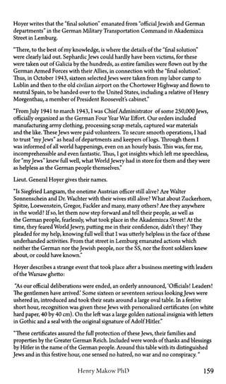 Hoyer writes that the "final solution" emanated from "official Jewish and German
departments" in the German Military Transportation Command in Akademizca
Street in Lemburg.
"There, to the best of my knowledge, is where the details of the "final solution"
were clearly laid out. SephardicJews could hardly have been victims, for these
were taken out of Galicia by the hundreds, as entire families were flown out by the
German Armed Forces with their Allies, in connection with the "final solution".
Thus, in October 1943, sixteen selected Jews were taken from my labor camp to
Lublin and then to the old civilian airport on the Chortower Highway and flown to
neutral Spain, to be handed over to the United States, including a relative of Henry
Morgenthau, a member of President Roosevelt's cabinet."
"FromJuly 1941 to march 1943, I was Chief Administrator of some 250,000 Jews,
officially organized as the German Four Year War Effort. Our orders included
manufacturing army clothing, processing scrap metals, captured war materials
and the like. These Jews were paid volunteers. To secure smooth operations, I had
to trust "myJews" as head of departments and keepers of logs. Through them I
was informed of all world happenings, even on an hourly basis. This was, for me,
incomprehensible and even fantastic. Thus, I got insights which left me speechless,
for "myJews" knew full well, what World Jewry had in store for them and they were
as helpless as the German people themselves."
Lieut. General Hoyer gives their names.
"Is Siegfried Langsam, the onetime Austrian officer still alive? Are Walter
Sonnenschein and Dr. Wachter with their wives still alive? What about Zuckerhorn,
Spitze, Loewenstein, Gregor, Fackler and many, many others? Are they anywhere
in the world? If so, let them now step forward and tell their people, as well as
the German people, fearlessly, what took place in the Akademizca Street! At the
time, they feared World Jewry, putting me in their confidence, didn't they? They
pleaded for my help, knowing full well that I was utterly helpless in the face of these
underhanded activities. From that street in Lemburg emanated actions which
neither the German nor the Jewish people, nor the SS, nor the front soldiers knew
about, or could have known."
Hoyer describes a strange event that took place after a business meeting with leaders
of the Warsaw ghetto:
"As our official deliberations were ended, an orderly announced, 'Officials! Leaders!
The gentlemen have arrived.' Some sixteen or seventeen serious lookingJews were
ushered in, introduced and took their seats around a large oval table. In a festive
short hour, recognition was given theseJews with personalized certificates (on white
hard paper, 40 by 40 cm). On the left was a large golden national insignia with letters
in Gothic and a seal with the original signature of Adolf Hider."
"These certificates assured the full protection of theseJews, their families and
properties by the Greater German Reich. Included were words of thanks and blessings
by Hitler in the name of the German people. Around this table with its distinguished
Jews and in this festive hour, one sensed no hatred, no war and no conspiracy."
Henry Makow PhD 159
 