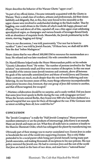 Hoyer describes the behavior of the Warsaw Ghetto "upper crust":
"As part of my official duties, I became intimately acquainted with the Ghetto in
Warsaw. There a small class of workers, artisans and professionals, did their duties
faithfully and diligently. But, in this, they were forced to live miserably as the
upper classes were involved in underhanded dealings in the black market. Thus by
haggling, one could obtain in the Ghetto all which made life happy, pleasant and
alluring. Over and above all of this, capsuled off, was a thin upper crust celebrating
apocalyptical orgies, as champagne and various brands of beverages flowed freely
with an abundance of exquisite foods. Meanwhile, the Jewish proletariat lay in the
streets, starving, begging and dying."
"Once in our discussions, I was told, passionately, "Our race has to learn to
sacrifice!" Later I was told byJewish Fascists, "Of those here, we shall still let 60%
'bite the dust' before Madagascar."
Hoyer claims that he was offered 300,000 D M to renounce his memorandum as a
hoax. He refused and was later murdered. His wife committed suicide.
Dr. Harrell Rhome helped make the Hoyer Memorandum public on his website
"Gnostic Liberation Front." He writes: "the number of persons involved in the "final
solution" was extremely small and they were masters of deception. In this one must
be mindful of the intense inner-Jewish tensions and contrasts, above all between
the goals of the nationally assimilatedJews and those of world Jewry and Zionism.
These contrasts are much, much deeper than the one between believing and non-
believing. As one becomes aware of this, many things otherwise incomprehensible
about Jewry become clear, foremost, that one group ofJews fell victims to another,
and that of those targeted, few escaped."
"...Wartime collaboration should be no surprise, and is easily verified. Did you know
that some Jews lived openly in Berlin during the war, with synagogue services?
When the Soviets entered Berlin, they found over 800 who had been sheltered in a
special hospital that was open for them all throughout the war. If the Germans were
so intent on killing them all, how could this be?"
CONCLUSION
The "Jewish Conspiracy" is really the "Half-Jewish Conspiracy." Many prominent
members intermarry or are the products of intermarriage.John Kerry is an example.
Many areJewish and many are not. What they all really have in common is loyalty to
the Masonic Illuminati Order, which has subjugated the planet by manufacturing war.
Obviously part of their strategy was to martyr assimilated non-ZionistJews in order
to hoodwink the rest of the world into supporting Zionism. This is why Hitler
pretended to be a racial purest while being part-Jewish himself, having many part-
Jewish associates, and making thousands of exceptions to his race policies. His race
policy mirrored the Jewish one. He had to convince Jews and the rest of the world
thatJews are hated on the basis of race alone, and must have a "national home."
160 Illuminati: The Cult that Hijacked the World
 