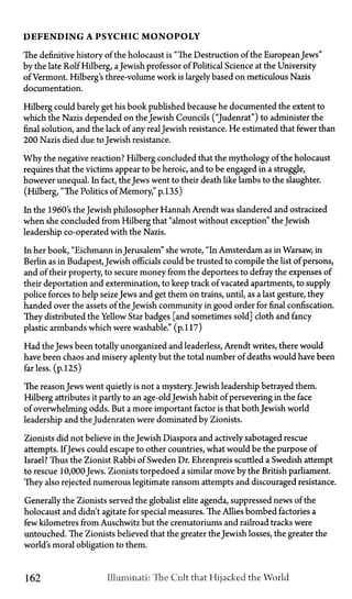 D E F E N D I N G A P S Y C H I C M O N O P O L Y
The definitive history of the holocaust is "The Destruction of the EuropeanJews"
by the late Rolf Hilberg, aJewish professor of Political Science at the University
of Vermont. Hilberg's three-volume work is largely based on meticulous Nazis
documentation.
Hilberg could barely get his book published because he documented the extent to
which the Nazis depended on the Jewish Councils ("Judenrat") to administer the
final solution, and the lack of any realJewish resistance. He estimated that fewer than
200 Nazis died due to Jewish resistance.
Why the negative reaction? Hilberg concluded that the mythology of the holocaust
requires that the victims appear to be heroic, and to be engaged in a struggle,
however unequal. In fact, the Jews went to their death like lambs to the slaughter.
(Hilberg, "The Politics of Memory," p. 135)
In the 1960's the Jewish philosopher Hannah Arendt was slandered and ostracized
when she concluded from Hilberg that "almost without exception" the Jewish
leadership co-operated with the Nazis.
In her book, "Eichmann inJerusalem" she wrote, "In Amsterdam as in Warsaw, in
Berlin as in Budapest, Jewish officials could be trusted to compile the list of persons,
and of their property, to secure money from the deportees to defray the expenses of
their deportation and extermination, to keep track of vacated apartments, to supply
police forces to help seizeJews and get them on trains, until, as a last gesture, they
handed over the assets of the Jewish community in good order for final confiscation.
They distributed the Yellow Star badges [and sometimes sold] cloth and fancy
plastic armbands which were washable." (p.117)
Had the Jews been totally unorganized and leaderless, Arendt writes, there would
have been chaos and misery aplenty but the total number of deaths would have been
far less. (p. 125)
The reason Jews went quietly is not a mystery. Jewish leadership betrayed them.
Hilberg attributes it partly to an age-oldJewish habit of persevering in the face
of overwhelming odds. But a more important factor is that both Jewish world
leadership and the Judenraten were dominated by Zionists.
Zionists did not believe in the Jewish Diaspora and actively sabotaged rescue
attempts. IfJews could escape to other countries, what would be the purpose of
Israel? Thus the Zionist Rabbi of Sweden Dr. Ehrenpreis scuttled a Swedish attempt
to rescue 10,000Jews. Zionists torpedoed a similar move by the British parliament.
They also rejected numerous legitimate ransom attempts and discouraged resistance.
Generally the Zionists served the globalist elite agenda, suppressed news of the
holocaust and didn't agitate for special measures. The Allies bombed factories a
few kilometres from Auschwitz but the crematoriums and railroad tracks were
untouched. The Zionists believed that the greater the Jewish losses, the greater the
world's moral obligation to them.
162 Illuminati: The Cult that Hijacked the World
 