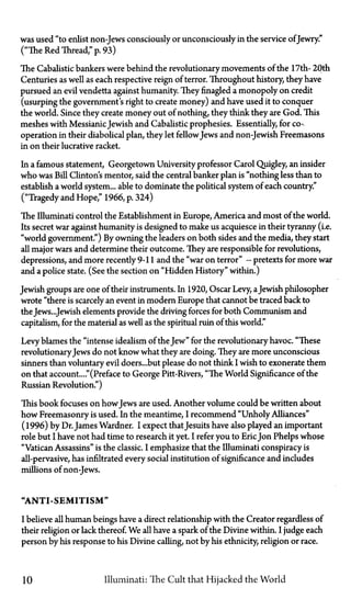 was used "to enlist non-Jews consciously or unconsciously in the service ofJewry."
("The Red Thread," p. 93)
The Cabalistic bankers were behind the revolutionary movements of the 17th—20th
Centuries as well as each respective reign of terror. Throughout history, they have
pursued an evil vendetta against humanity. They finagled a monopoly on credit
(usurping the government's right to create money) and have used it to conquer
the world. Since they create money out of nothing, they think they are God. This
meshes with MessianicJewish and Cabalistic prophesies. Essentially, for co-
operation in their diabolical plan, they let fellowJews and non-Jewish Freemasons
in on their lucrative racket.
In a famous statement, Georgetown University professor Carol Quigley, an insider
who was Bill Clinton's mentor, said the central banker plan is "nothing less than to
establish a world system... able to dominate the political system of each country."
("Tragedy and Hope," 1966, p. 324)
The Illuminati control the Establishment in Europe, America and most of the world.
Its secret war against humanity is designed to make us acquiesce in their tyranny (i.e.
"world government") By owning the leaders on both sides and the media, they start
all major wars and determine their outcome. They are responsible for revolutions,
depressions, and more recently 9-11 and the "war on terror"—pretexts for more war
and a police state. (See the section on "Hidden History" within.)
Jewish groups are one of their instruments. In 1920, Oscar Levy, aJewish philosopher
wrote "there is scarcely an event in modern Europe that cannot be traced back to
the Jews...Jewish elements provide the driving forces for both Communism and
capitalism, for the material as well as the spiritual ruin of this world."
Levy blames the "intense idealism of the Jew" for the revolutionary havoc. "These
revolutionaryJews do not know what they are doing. They are more unconscious
sinners than voluntary evil doers...but please do not think I wish to exonerate them
on that account...."(Preface to George Pitt-Rivers, "The World Significance of the
Russian Revolution.")
This book focuses on howJews are used. Another volume could be written about
how Freemasonry is used. In the meantime, I recommend "Unholy Alliances"
(1996) by Dr. James Wardner. I expect thatJesuits have also played an important
role but I have not had time to research it yet. I refer you to EricJon Phelps whose
"Vatican Assassins" is the classic. I emphasize that the Illuminati conspiracy is
all-pervasive, has infiltrated every social institution of significance and includes
millions of non-Jews.
"ANTI-SEMITISM"
I believe all human beings have a direct relationship with the Creator regardless of
their religion or lack thereof. We all have a spark of the Divine within. I judge each
person by his response to his Divine calling, not by his ethnicity, religion or race.
10 Illuminati: The Cult that Hijacked the World
 