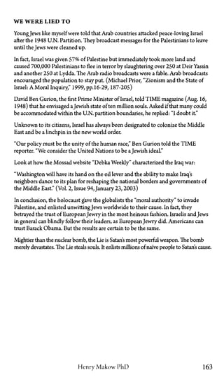 WE WERE LIED T O
YoungJews like myself were told that Arab countries attacked peace-loving Israel
after the 1948 U.N. Partition. They broadcast messages for the Palestinians to leave
until the Jews were cleaned up.
In fact, Israel was given 57% of Palestine but immediately took more land and
caused 700,000 Palestinians to flee in terror by slaughtering over 250 at Deir Yassin
and another 250 at Lydda. The Arab radio broadcasts were a fable. Arab broadcasts
encouraged the population to stay put. (Michael Prior, "Zionism and the State of
Israel: A Moral Inquiry," 1999, pp.16-29, 187-205)
David Ben Gurion, the first Prime Minister of Israel, told TIME magazine (Aug. 16,
1948) that he envisaged aJewish state of ten million souls. Asked if that many could
be accommodated within the U.N. partition boundaries, he replied: "I doubt it."
Unknown to its citizens, Israel has always been designated to colonize the Middle
East and be a linchpin in the new world order.
"Our policy must be the unity of the human race," Ben Gurion told the TIME
reporter. "We consider the United Nations to be aJewish ideal."
Look at how the Mossad website "Debka Weekly" characterized the Iraq war:
"Washington will have its hand on the oil lever and the ability to make Iraq's
neighbors dance to its plan for reshaping the national borders and governments of
the Middle East." (Vol. 2, Issue 94, January 23,2003)
In conclusion, the holocaust gave the globalists the "moral authority" to invade
Palestine, and enlisted unwittingJews worldwide to their cause. In fact, they
betrayed the trust of EuropeanJewry in the most heinous fashion. Israelis and Jews
in general can blindly follow their leaders, as EuropeanJewry did. Americans can
trust Barack Obama. But the results are certain to be the same.
Mightier than the nuclear bomb, the Lie is Satan's most powerful weapon. The bomb
merely devastates. The Lie steals souls. It enlists millions of naive people to Satan's cause.
Henry Makow P h D 163
 