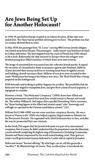 AreJews Being Set Up
for Another Holocaust?
In 1938-39, just before Europe erupted in an inferno forJews, all the exits were
sealed shut. The Nazis had no problem allowingJews to leave. The problem was that
no country allowed them to enter.
In May 1939, the passenger liner "St. Louis" carrying 900 GermanJewish refugees
was turned away from Havana. The passengers' costly tourist visas had been revoked
by Cuban authorities. The liner lingered near the coast of Florida but FDR refused
to let it dock. Reluctantly, the ship returned to Europe where the refugees were
divided among four Allied countries, of which three soon were overrun.
The image of unwanted Jews was seared into the collectiveJewish psyche. It argued
the necessity of a homeland in Israel as insurance against anti-Semitism. Millions
ofJews devoted their money and lives to wresting Israel from its rightful owners
and building aJewish sanctuary there. Millions of non-Jews were recruited to this
cause. World peace has hung in the balance ever since. The Third World War is being
prepared on this battleground.
FDR famously said nothing in politics happens by accident. The possibility that the
holocaust was staged to manipulate Jews, and give them a kind of moral impunity, is
repugnant to consider.
However, a book, "The Holocaust Conspiracy" (1989) shows how Allied and
neutral governments ensured that most Jews would remain in Europe and would
die. The author William R. Perl argues that a parallel Nuremberg Trial is necessary
for "those leading figures in the Allied and neutral camps" who "knowingly and
willingly co-operated in the German annihilation scheme." (34)
William Perl (1906-1998) was not some armchair conspiracy theorist. He was a
lawyer in Vienna in the 1930's who helped organize illegal transits to Palestine for
the Revisionist Zionists. He negotiated with Adolf Eichmann face-to-face; and after
the war, he prosecuted Nazi war criminals.
In this book, Perl argues that the Jewish holocaust was part of an international
conspiracy. But of course, he didn't understand that the perpetrators were the Illuminati,
a secret network comprising the highest rung of Freemasonry (including Communists,
Zionists and Nazis) empowered by the world central banking cartel. Their goal is to
create a world government tyranny dedicated to Lucifer with its capital inJerusalem.
Holocaust means "burned offering." By what logic can we call this genocide a
"sacrifice"? By Illuminati logic of course. They sacrificed Jews to hoodwink the
164 Illuminati: The Cult that Hijacked the World
 