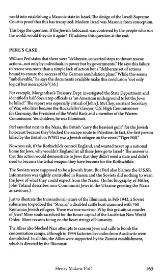 world into establishing a Masonic state in Israel. The design of the Israeli Supreme
Court is proof that this has transpired. Modern Israel was Masonic from conception.
This begs the question: If the Jewish holocaust was contrived by the people who run
the world, would they do it again? I'll address this question at the end.
PERL'S C A S E
William Perl states that there were "deliberate, concerted steps to thwart rescue
actions...not only by individuals in power but by governments." He says this failure
to rescue was more than a simple lack of action but a "deliberate set of actions
bound to ensure the success of the German annihilation plans." While this seems
"unbelievable," he says the documents available make this conclusion "not only
logical but inescapable"(l6.)
For example, Morgenthau's Treasury Dept. investigated the State Department and
identified a half dozen top officials as "an American underground to let the Jews
be killed." The report was especially critical ofJohnJ. McCloy, assistant Secretary
of War, who later became the Rockefeller's lawyer, U.S. High Commissioner
for Germany, the President of the World Bank and a member of the Warren
Commission. Yes children, he was Illuminati.
Perl says that next to the Nazis, the British "carry the heaviest guilt" for the Jewish
holocaust because they blocked the escape route to Palestine. In fact, the first person
killed by the British in WWII was aJewish refugee on the vessel "Tiger Hill."
Now you ask, if the Rothschilds control England, and wanted to set up a national
home forJews, why wouldn't England let all these Jews go to Israel? The answer is
that this action would demonstrate to Jews that they didn't need a state and didn't
need to become the lethal weapon they have become for the Rothschilds.
The Soviets were supposed to be aJewish front. But Perl also blames the U.S.SR.
Information was tightly controlled in Russia and the Soviets did nothing to warn
the Jews of what they could expect from the Nazis, (in his biography of Hitler,
John Toland describes non-Communist Jews in the Ukraine greeting the Nazis
as saviours.)
Just to illustrate the transnational nature of the Illuminati, in Feb 1942, a Soviet
submarine torpedoed the "Struma" a disabled cattle boat crammed with 760
RomanianJewish refugees. There was one survivor. Why this gratuitous murder
ofJews? More souls sacrificed for the future capital of the Luciferian New World
Order. More reasons to tug on the heart strings of humanity.
The Allies also blocked Nazi attempts to ransomJews and calls to bomb the
concentration camps, although in 1944 factories five miles from Auschwitz were
demolished. In all this, the Allies were supported by the Zionist establishment,
which is directed by the Illuminati.
Henry Makow P h D 165
 