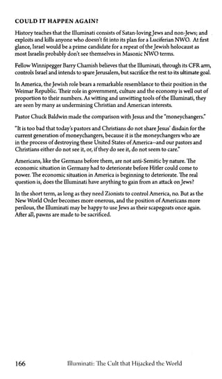 C O U L D IT H A P P E N A G A I N ?
History teaches that the Illuminati consists of Satan-lovingJews and non-Jews; and
exploits and kills anyone who doesn't fit into its plan for a Luciferian NWO. At first
glance, Israel would be a prime candidate for a repeat of the Jewish holocaust as
most Israelis probably don't see themselves in Masonic N W O terms.
Fellow Winnipegger Barry Chamish believes that the Illuminati, through its CFR arm,
controls Israel and intends to spareJerusalem, but sacrifice the rest to its ultimate goal.
In America, the Jewish role bears a remarkable resemblance to their position in the
Weimar Republic. Their role in government, culture and the economy is well out of
proportion to their numbers. As witting and unwitting tools of the Illuminati, they
are seen by many as undermining Christian and American interests.
Pastor Chuck Baldwin made the comparison with Jesus and the "moneychangers."
"It is too bad that today's pastors and Christians do not share Jesus' disdain for the
current generation of moneychangers, because it is the moneychangers who are
in the process of destroying these United States of America—and our pastors and
Christians either do not see it, or, if they do see it, do not seem to care."
Americans, like the Germans before them, are not anti-Semitic by nature. The
economic situation in Germany had to deteriorate before Hitler could come to
power. The economic situation in America is beginning to deteriorate. The real
question is, does the Illuminati have anything to gain from an attack onJews?
In the short term, as long as they need Zionists to control America, no. But as the
New World Order becomes more onerous, and the position of Americans more
perilous, the Illuminati may be happy to useJews as their scapegoats once again.
After all, pawns are made to be sacrificed.
166 Illuminati: The Cult that Hijacked the World
 