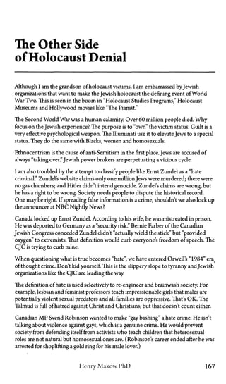 The Other Side
of Holocaust Denial
Although I am the grandson of holocaust victims, I am embarrassed byJewish
organizations that want to make the Jewish holocaust the defining event of World
War Two. This is seen in the boom in "Holocaust Studies Programs," Holocaust
Museums and Hollywood movies like "The Pianist."
The Second World War was a human calamity. Over 60 million people died. Why
focus on the Jewish experience? The purpose is to "own" the victim status. Guilt is a
very effective psychological weapon. The Illuminati use it to elevate Jews to a special
status. They do the same with Blacks, women and homosexuals.
Ethnocentrism is the cause of anti-Semitism in the first place. Jews are accused of
always "taking over."Jewish power brokers are perpetuating a vicious cycle.
I am also troubled by the attempt to classify people like Ernst Zundel as a "hate
criminal." Zundel's website claims only one millionJews were murdered; there were
no gas chambers; and Hitler didn't intend genocide. Zundel's claims are wrong, but
he has a right to be wrong. Society needs people to dispute the historical record.
One may be right. If spreading false information is a crime, shouldn't we also lock up
the announcer at N B C Nightly News?
Canada locked up Ernst Zundel. According to his wife, he was mistreated in prison.
He was deported to Germany as a "security risk." Bernie Farber of the Canadian
Jewish Congress conceded Zundel didn't "actually wield the stick" but "provided
oxygen" to extremists. That definition would curb everyone's freedom of speech. The
CJC is trying to curb mine.
When questioning what is true becomes "hate", we have entered Orwell's "1984" era
of thought crime. Don't kid yourself. This is the slippery slope to tyranny and Jewish
organizations like the CJC are leading the way.
The definition of hate is used selectively to re-engineer and brainwash society. For
example, lesbian and feminist professors teach impressionable girls that males are
potentially violent sexual predators and all families are oppressive. That's OK. The
Talmud is full of hatred against Christ and Christians, but that doesn't count either.
Canadian M P Svend Robinson wanted to make "gay bashing" a hate crime. He isn't
talking about violence against gays, which is a genuine crime. He would prevent
society from defending itself from activists who teach children that heterosexual
roles are not natural but homosexual ones are. (Robinson's career ended after he was
arrested for shoplifting a gold ring for his male lover.)
Henry Makow P h D 167
 