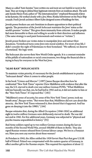 Many so-called "Anti-Semites" have written me and most are not hateful or racist in the
least. They are trying to defend their legitimate interests from an insidious attack. The arch
anti-Semite Henry Ford, author of "The InternationalJew" employed thousands ofJews
in his factories. He worked closelywith aJew, Mme. Rosika Schwimmer on his Peace Ship
crusade. Ford'sJewish architect Albert Kahn designed scores ofbuildings for him.
Jewish power brokers use anti-Semitism to disarm opposition to their political
agenda. The promotion of the Jewish holocaust maintains the Jews' status as the
world's premier "victims." This gives them immunity from criticism. It makes people
feel more favourable to them and willing to accede to their direction and influence.
(The same strategy is used paint homosexuals and women as "victims.")
Jewish power brokers use victim status to manipulate Jews and extract their
donations. Victimhood turns some Jews into moral zombies. For most of my life, I
didn't consider the right of Palestinians to their homeland. "We suffered, we deserve
a homeland," the logic went.
The holocaust also serves their New World Order agenda. It is a constant reminder
of the pitfalls of nationalism or racial consciousness, two things the financial elite is
trying to bury for everyone in the West but Jews.
"ALSO R A N " H O L O C A U S T S
To maintain victim priority, it's necessary for the Jewish establishment to practise
"holocaust denial" when it comes to other people.
In his book "Crimes and Mercies" (1997) James Bacque describes how he
confronted "New York Times" reporter Drew Middleton with evidence that after the
war, the U.S. starved to death over one million German POWs. "What Middleton
told me basically was that, yes, he had lied in 1945 and no, it did not matter to him or
the "New York Times" if I exposed this." (183)
"Middleton's sense of security, his sense of the New York Times' power, took my
breath away", Bacque writes. "But worse than that, Middleton did not care about this
atrocity... the New York Times witnessed it, then denied that it happened. And has
gone on denying it into the 1990's." (184)
Bacque estimates that, during the Allied Occupation (1946-1950) an additional
eight to twelve million Germans were deliberately starved to death. The war did
not end in 1945. For five additional years, Germany was subjected to "physical and
psychic trauma unparalleled in history." (93)
Red Army soldiers raped up to two million German women during the last six
months of the Second World War, around 100,000 of them in Berlin. They also
raped Russian women released from German labour camps. We live in a Feminist
era. Have you seen any movies about these women?
At Potsdam in 1945, the Allies ratified the 1939 Soviet-Nazi Pact that gave U.S.SR
half of Poland. Poland was compensated with the eastern quarter of Germany, in
effect another gift to the Russian empire. This required the expulsion of about 12
168 Illuminati: The Cult that Hijacked the World
 