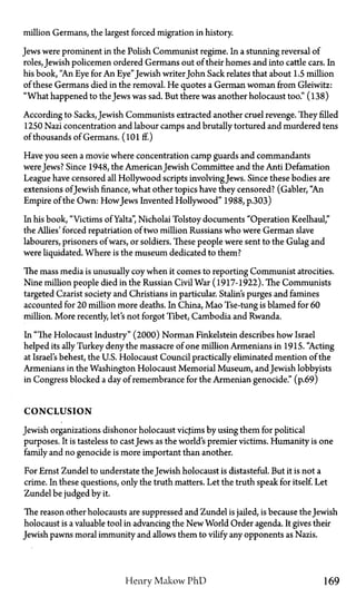 million Germans, the largest forced migration in history.
Jews were prominent in the Polish Communist regime. In a stunning reversal of
roles, Jewish policemen ordered Germans out of their homes and into cattle cars. In
his book, "An Eye for An Eye" Jewish writerJohn Sack relates that about 1.5 million
of these Germans died in the removal. He quotes a German woman from Gleiwitz:
"What happened to the Jews was sad. But there was another holocaust too." (138)
According to Sacks, Jewish Communists extracted another cruel revenge. They filled
1250 Nazi concentration and labour camps and brutally tortured and murdered tens
of thousands of Germans. (101 ff.)
Have you seen a movie where concentration camp guards and commandants
wereJews? Since 1948, the American Jewish Committee and the Anti Defamation
League have censored all Hollywood scripts involvingJews. Since these bodies are
extensions ofJewish finance, what other topics have they censored? (Gabler, "An
Empire of the Own: HowJews Invented Hollywood" 1988, p.303)
In his book, "Victims of Yalta", Nicholai Tolstoy documents "Operation Keelhaul,"
the Allies' forced repatriation of two million Russians who were German slave
labourers, prisoners of wars, or soldiers. These people were sent to the Gulag and
were liquidated. Where is the museum dedicated to them?
The mass media is unusually coy when it comes to reporting Communist atrocities.
Nine million people died in the Russian Civil War (1917-1922). The Communists
targeted Czarist society and Christians in particular. Stalin's purges and famines
accounted for 20 million more deaths. In China, Mao Tse-tung is blamed for 60
million. More recently, let's not forgot Tibet, Cambodia and Rwanda.
In "The Holocaust Industry" (2000) Norman Finkelstein describes how Israel
helped its ally Turkey deny the massacre of one million Armenians in 1915. "Acting
at Israel's behest, the U.S. Holocaust Council practically eliminated mention of the
Armenians in the Washington Holocaust Memorial Museum, and Jewish lobbyists
in Congress blocked a day of remembrance for the Armenian genocide." (p.69)
C O N C L U S I O N
Jewish organizations dishonor holocaust victims by using them for political
purposes. It is tasteless to castJews as the world's premier victims. Humanity is one
family and no genocide is more important than another.
For Ernst Zundel to understate the Jewish holocaust is distasteful. But it is not a
crime. In these questions, only the truth matters. Let the truth speak for itself. Let
Zundel be judged by it.
The reason other holocausts are suppressed and Zundel is jailed, is because the Jewish
holocaust is a valuable tool in advancing the New World Order agenda. It gives their
Jewish pawns moral immunity and allows them to vilify any opponents as Nazis.
Henry Makow PhD 169
 