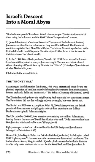 Israels Descent
Into a Moral Abyss
"God's chosen people" have been Satan's chosen people. Zionists took control of
them using the holocaust and the 1948 "War of Independence" as ruses.
1) Jews did not need a "national homeland" because of the holocaust. Instead,
Jews were sacrificed in the holocaust so they would build Israel. The Illuminati
want it as capital of their New World Order. The blatant Masonic symbolism in the
Rothschild-built Israeli Supreme Court is a tip-off. Also, Israel is the fortress for
their invasion of the Islamic world.
2) In the "1948 War of Independence," Israelis did N O T face a second holocaust
from blood-thirsty Arab armies, asJews are taught. The war was in fact a brutal
ethnic cleansing of Palestinians by Zionists, the "Nakba" ("Cataclysm") reminiscent
of what Nazis did to Jews.
I'll deal with the second lie first.
T H E " P H O N E Y W A R "
According to Israeli historian Ilan Pappe, 1948 was a pretext and cover for the pre­
planned expulsion of a million mostly defenceless Palestinians from their ancestral
homes, orchards, fields and businesses. ("The Ethnic Cleansing of Palestine," 2006)
The Zionist leadership knew the neighboring Arab states did not constitute a threat.
The Palestinians did not flee willingly asJews are taught, but were driven out.
The British and U N were accomplices. With 75,000 soldiers present, the British
permitted the massacres and pillage in spite of their promise in the Balfour
Declaration to uphold Palestinian rights.
The U N ceded to 600,000Jews a territory containing one million Palestinians,
leaving them at the mercy of David Ben Gurion who said, "Only a state with at least
80%Jews is a viable and stable state." (Pappe, p.48)
Eighty-nine percent of the cultivated land in the U N designated Jewish state
belonged to Palestinians. (30)
General SirJohn Bagot Glubb, the British chief the (Jordanian) Arab Legion called
1948 "a phoney war." Like most wars the outcome was determined in advance. The
leader of Arab forces, King Abdullah ofJordan, had a secret deal with the Zionists
to offer only token resistance in return for the West Bank and EastJerusalem. In
170 Illuminati: The Cult that Hijacked the World
 