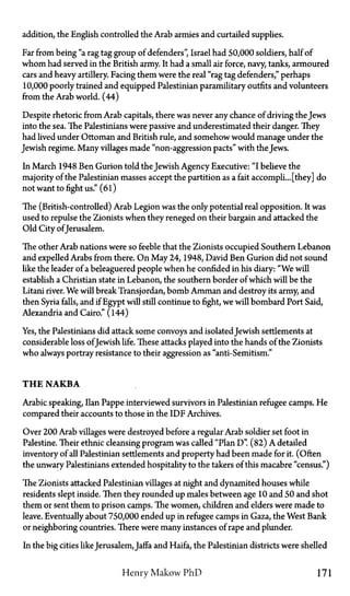 addition, the English controlled the Arab armies and curtailed supplies.
Far from being "a rag tag group of defenders", Israel had 50,000 soldiers, half of
whom had served in the British army. It had a small air force, navy, tanks, armoured
cars and heavy artillery. Facing them were the real "rag tag defenders," perhaps
10,000 poorly trained and equipped Palestinian paramilitary outfits and volunteers
from the Arab world. (44)
Despite rhetoric from Arab capitals, there was never any chance of driving the Jews
into the sea. The Palestinians were passive and underestimated their danger. They
had lived under Ottoman and British rule, and somehow would manage under the
Jewish regime. Many villages made "non-aggression pacts" with the Jews.
In March 1948 Ben Gurion told the Jewish Agency Executive: "I believe the
majority of the Palestinian masses accept the partition as a fait accompli... [they] do
not want to fight us." (61)
The (British-controlled) Arab Legion was the only potential real opposition. It was
used to repulse the Zionists when they reneged on their bargain and attacked the
Old City of Jerusalem.
The other Arab nations were so feeble that the Zionists occupied Southern Lebanon
and expelled Arabs from there. On May 24, 1948, David Ben Gurion did not sound
like the leader of a beleaguered people when he confided in his diary: "We will
establish a Christian state in Lebanon, the southern border of which will be the
Litani river. We will break Transjordan, bomb Amman and destroy its army, and
then Syria falls, and if Egypt will still continue to fight, we will bombard Port Said,
Alexandria and Cairo." (144)
Yes, the Palestinians did attack some convoys and isolatedJewish settlements at
considerable loss of Jewish life. These attacks played into the hands of the Zionists
who always portray resistance to their aggression as "anti-Semitism."
T H E N A K B A
Arabic speaking, Ilan Pappe interviewed survivors in Palestinian refugee camps. He
compared their accounts to those in the IDF Archives.
Over 200 Arab villages were destroyed before a regular Arab soldier set foot in
Palestine. Their ethnic cleansing program was called "Plan D". (82) A detailed
inventory of all Palestinian settlements and property had been made for it. (Often
the unwary Palestinians extended hospitality to the takers of this macabre "census")
The Zionists attacked Palestinian villages at night and dynamited houses while
residents slept inside. Then they rounded up males between age 10 and 50 and shot
them or sent them to prison camps. The women, children and elders were made to
leave. Eventually about 750,000 ended up in refugee camps in Gaza, the West Bank
or neighboring countries. There were many instances of rape and plunder.
In the big cities likeJerusalem, Jaffa and Haifa, the Palestinian districts were shelled
Henry Makow P h D 171
 