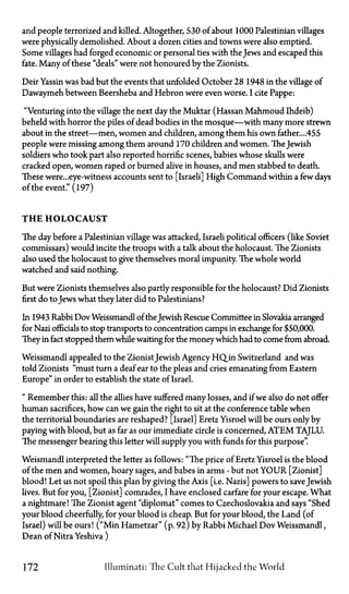 and people terrorized and killed. Altogether, 530 of about 1000 Palestinian villages
were physically demolished. About a dozen cities and towns were also emptied.
Some villages had forged economic or personal ties with the Jews and escaped this
fate. Many of these "deals" were not honoured by the Zionists.
Deir Yassin was bad but the events that unfolded October 28 1948 in the village of
Dawaymeh between Beersheba and Hebron were even worse. I cite Pappe:
"Venturing into the village the next day the Muktar (Hassan Mahmoud Ihdeib)
beheld with horror the piles of dead bodies in the mosque—with many more strewn
about in the street—men, women and children, among them his own father....455
people were missing among them around 170 children and women. The Jewish
soldiers who took part also reported horrific scenes, babies whose skulls were
cracked open, women raped or burned alive in houses, and men stabbed to death.
These were...eye-witness accounts sent to [Israeli] High Command within a few days
of the event." (197)
T H E H O L O C A U S T
The day before a Palestinian village was attacked, Israeli political officers (like Soviet
commissars) would incite the troops with a talk about the holocaust. The Zionists
also used the holocaust to give themselves moral impunity. The whole world
watched and said nothing.
But were Zionists themselves also partly responsible for the holocaust? Did Zionists
first do toJews what they later did to Palestinians?
In 1943 Rabbi Dov Weissmandl of theJewish Rescue Committee in Slovakia arranged
for Nazi officials to stop transports to concentration camps in exchange for $50,000.
They in fact stopped them while waiting for the moneywhich had to come from abroad.
Weissmandl appealed to the ZionistJewish Agency H Q in Switzerland and was
told Zionists "must turn a deaf ear to the pleas and cries emanating from Eastern
Europe" in order to establish the state of Israel.
"Remember this: all the allies have suffered many losses, and if we also do not offer
human sacrifices, how can we gain the right to sit at the conference table when
the territorial boundaries are reshaped? [Israel] Eretz Yisroel will be ours only by
paying with blood, but as far as our immediate circle is concerned, A T E M TAJLU.
The messenger bearing this letter will supply you with funds for this purpose".
Weismandl interpreted the letter as follows: "The price of Eretz Yisroel is the blood
of the men and women, hoary sages, and babes in arms—but not YOUR [Zionist]
blood! Let us not spoil this plan by giving the Axis [i.e. Nazis] powers to save Jewish
lives. But for you, [Zionist] comrades, I have enclosed carfare for your escape. What
a nightmare! The Zionist agent "diplomat" comes to Czechoslovakia and says "Shed
your blood cheerfully, for your blood is cheap. But for your blood, the Land (of
Israel) will be ours! ("Min Hametzar" (p. 92) by Rabbi Michael Dov Weissmandl,
Dean of Nitra Yeshiva)
172 Illuminati: 'The Cult that Hijacked the World
 