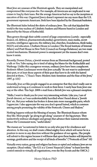 MostJews are unaware of the Illuminati agenda. They are manipulated and
compromised like everyone else. For example, all Americans are implicated in war
crimes in Iraq by their taxes. But the average American had no say in the inception or
execution of this war. OrganizedJewry doesn't represent me any more than the U.S.
government represents Americans. Both have been hijacked by the Illuminati banksters.
The Illuminati hides behind the skirts of ordinaryJews. The cult that hijacked the
world is the tiny nucleus of Cabalistic bankers and Masons based in London and
directed by the House of Rothschild.
They govern through their subtle control of large corporations (cartels—especially
finance, oil, defence, pharmaceuticals,media); government, mass media, secret
societies, intelligence agencies, the military, law, churches, foundations, think tanks,
NGO's and education. Chatham House in London (The Royal Institute of Internal
Affairs) and Pratt House in New York (Council on Foreign Relations) are two main
control mechanisms. Illuminati power is omnipresent yet the masses don't even
know it exists.
Recently, Doreen Dotan, aJewish woman from an Illuminati background, posted
a talk on You Tube saying she is tired of taking the blame for the Rothschilds and
Warburgs. Unlike this courageous woman, ordinaryJews have been complacent.
Professor Albert Lindemann wrote thatJews actually "do not want to understand
their past, or at least those aspects of their past that have to do with the hatred
directed at them..." ("Esau's Tears: Modern Anti-Semitism and the Rise of the Jews,"
1997, p. 535)
Generally, Jews act like people engaged in an enterprise that they don't really care to
understand as long as it continues to work in their favor. I rarely hear from Jews one
way or the other. This Sept. 2008 e-mail from a BritishJew was a pleasant exception:
"Hello, I want to thank you for your very interesting website. Like you, I am of
Jewish descent, so I was understandably horrified when I heard about a 'Jewish
Plot' etc. But your website has broken it down into more manageable parts, which
I appreciate. I also appreciate the way you don't spread hatred, which is common
among people promoting the validity of the Protocols. Cheers and Shalom."
Nothing happens without the blessing of money. The Illuminati finance whom
they like. Most people "go along to get along" unaware of the big picture. They
instinctively embrace ideologies and groups that advance their material interests.
Hence the Communist term, "useful idiots."
The masses are "accustomed to listen to us only who pay it for obedience and
attention. In this way, we shall create a blind mighty force which will never be in a
position to move in any direction without the guidance of our agents...The people
will submit to this regime because it will know that upon these leaders will depend its
earnings, gratification and the receipt of all kinds of benefits." ("Protocols of Zion" 10)
Virtually every nation, group and religion has been co-opted and ordinaryJews are no
exception. (Read within, "The U.S. is a 'Crown' Financial Colony" to learn how this
control extends to virtually all organizations, even the Boy Scouts and the YMCA.)
Henry Makow PhD 11
 