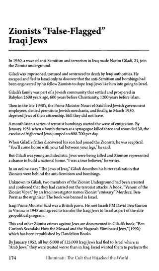 Zionists "False-Flagged"
IraqiJews
In 1950, a wave of anti-Semitism and terrorism in Iraq made Naeim Giladi, 21, join
the Zionist underground.
Giladi was imprisoned, tortured and sentenced to death by Iraqi authorities. He
escaped and fled to Israel only to discover that the anti-Semitism and bombings had
been engineered by his fellow Zionists to dupe IraqiJews like him into going to Israel.
Giladi's family was part of aJewish community that settled and prospered in
Babylon 2600 years ago, 600 years before Christianity, 1200 years before Islam.
Then in the late 1940 s, the Prime Minister Nouri-el-Said fired Jewish government
employees, denied permits to Jewish merchants, and finally, in March 1950,
deprivedJews of their citizenship. Still they did not leave.
A month later, a series of terrorist bombings started the wave of emigration. By
January 1951 when a bomb thrown at a synagogue killed three and wounded 30, the
exodus of frightened Jews jumped to 600-700 per day.
When Giladi's father discovered his son had joined the Zionists, he was sceptical.
"You'll come home with your tail between your legs," he said.
But Giladi was young and idealistic. Jews were being killed and Zionism represented
a chance to build a national home. "I was a true believer," he writes.
In an online essay "TheJews of Iraq," Giladi describes his bitter realization that
Zionists were behind the anti-Semitism and bombings.
Unknown to Giladi, two members of the Zionist Underground had been arrested
and confessed that they had carried out the terrorist attacks. A book, "Venom of the
Zionist Viper," by an Iraqi investigator names Zionist "emissary" Mordecai Ben-
Porat as the organizer. The book was banned in Israel.
Iraqi Prime Minister Said was a British pawn. He met Israeli P M David Ben Gurion
in Vienna in 1948 and agreed to transfer the IraqiJews to Israel as part of the elite
geopolitical program.
This and other Zionist crimes against Jews are documented in Giladi's book, "Ben
Gurion's Scandals: How the Mossad and the Haganah Eliminated Jews," (1992)
which has been republished by Dandelion Books.
ByJanuary 1952, all but 6,000 of 125,000 IraqiJews had fled to Israel where as
"Arab Jews," they were treated worse than in Iraq. Israel wanted them to perform the
174 Illuminati: The Cult that Hijacked the World
 