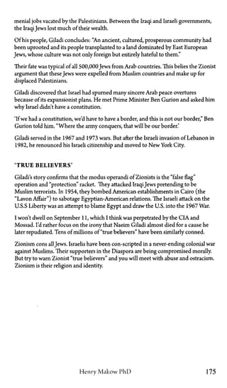 menial jobs vacated by the Palestinians. Between the Iraqi and Israeli governments,
the IraqiJews lost much of their wealth.
Of his people, Giladi concludes: "An ancient, cultured, prosperous community had
been uprooted and its people transplanted to a land dominated by East European
Jews, whose culture was not only foreign but entirely hateful to them."
Their fate was typical of all 500,000Jews from Arab countries. This belies the Zionist
argument that these Jews were expelled from Muslim countries and make up for
displaced Palestinians.
Giladi discovered that Israel had spurned many sincere Arab peace overtures
because of its expansionist plans. He met Prime Minister Ben Gurion and asked him
why Israel didn't have a constitution.
'If we had a constitution, we'd have to have a border, and this is not our border," Ben
Gurion told him. "Where the army conquers, that will be our border.'
Giladi served in the 1967 and 1973 wars. But after the Israeli invasion of Lebanon in
1982, he renounced his Israeli citizenship and moved to New York City.
' T R U E B E L I E V E R S '
Giladi's story confirms that the modus operandi of Zionists is the "false flag"
operation and "protection" racket. They attacked IraqiJews pretending to be
Muslim terrorists. In 1954, they bombed American establishments in Cairo (the
"Lavon Affair") to sabotage Egyptian-American relations. The Israeli attack on the
U.S.S.Liberty was an attempt to blame Egypt and draw the U.S. into the 1967 War.
I won't dwell on September 11, which I think was perpetrated by the CIA and
Mossad. I'd rather focus on the irony that Naeim Giladi almost died for a cause he
later repudiated. Tens of millions of "true believers" have been similarly conned.
Zionism cons all Jews. Israelis have been conscripted in a never-ending colonial war
against Muslims. Their supporters in the Diaspora are being compromised morally.
But try to warn Zionist "true believers" and you will meet with abuse and ostracism.
Zionism is their religion and identity.
Henry Makow PhD 175
 