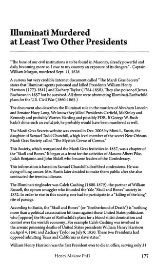 Illuminati Murdered
at Least Two Other Presidents
"The bane of our civil institutions is to be found in Masonry, already powerful and
daily becoming more so. I owe to my country an exposure of its dangers."—Captain
William Morgan, murdered Sept. 11, 1826
A curious but very credible Internet document called "The Mardi Gras Secrets"
states that Illuminati agents poisoned and killed Presidents William Henry
Harrison (1773-1841) and Zachary Taylor (1784-1850). They also poisoned James
Buchanan in 1857 but he survived. All three were obstructing Illuminati-Rothschild
plans for the U.S. Civil War (1860-1865.)
The document also describes the Illuminati role in the murders of Abraham Lincoln
and Senator Huey Long. We know they killed Presidents Garfield, McKinley and
Kennedy and probably Warren Harding and possibly FDR. If George W. Bush
hadn't done such an awful job, he probably would have been murdered as well.
The Mardi Gras Secrets website was created in Dec. 2005 by Mimi L. Eustis, the
daughter of Samuel Todd Churchill, a high level member of the secret New Orleans
Mardi Gras Society called "The Mystick Crewe of Comus."
This Society, which reorganized the Mardi Gras festivities in 1857, was a chapter of
the "Skull and Bones." It began as a front for the activities of Masons Albert Pike,
Judah Benjamin andJohn Slidell who became leaders of the Confederacy.
This information is based on Samuel Churchill's deathbed confessions. He was
dying of lung cancer. Mrs. Eustis later decided to make them public after she also
contracted the terminal disease.
The Illuminati ringleader was Caleb Cushing (1800-1879), the partner of William
Russell, the opium smuggler who founded the Yale "Skull and Bones" society in
1832. In order to rise in this society, one had to participate in a "killing of the king"
rite of passage.
According to Eustis, the "Skull and Bones" (or "Brotherhood of Death") is "nothing
more than a political assassination hit team against those United States politicians
who [oppose] the House of Rothschild's plans for a blood elitist domination and
control over the world's economy...For example Caleb Cushing was involved in
the arsenic poisoning deaths of United States presidents William Henry Harrison
on April 4, 1841 and Zachary Taylor on July 9, 1850. These two Presidents had
opposed admitting Texas and California as slave states."
William Henry Harrison was the first President ever to die in office, serving only 31
Henry Makow PhD 177
 