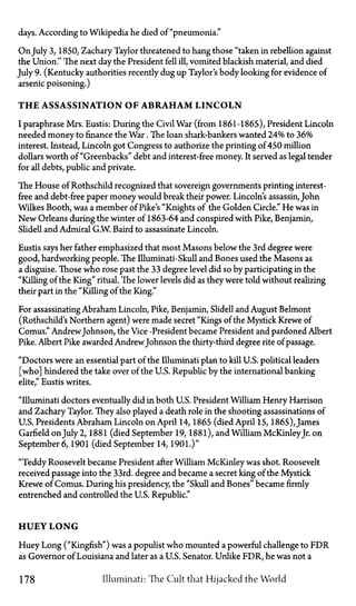 days. According to Wikipedia he died of "pneumonia."
On July 3, 1850, Zachary Taylor threatened to hang those "taken in rebellion against
the Union." The next day the President fell ill, vomited blackish material, and died
July 9. (Kentucky authorities recently dug up Taylor's body looking for evidence of
arsenic poisoning.)
T H E ASSASSINATION OF A B R A H A M LINCOLN
I paraphrase Mrs. Eustis: During the Civil War (from 1861-1865), President Lincoln
needed money to finance the War. The loan shark-bankers wanted 24% to 36%
interest. Instead, Lincoln got Congress to authorize the printing of 450 million
dollars worth of "Greenbacks" debt and interest-free money. It served as legal tender
for all debts, public and private.
The House of Rothschild recognized that sovereign governments printing interest-
free and debt-free paper money would break their power. Lincoln's assassin, John
Wilkes Booth, was a member of Pike's "Knights of the Golden Circle." He was in
New Orleans during the winter of 1863-64 and conspired with Pike, Benjamin,
Slidell and Admiral G.W. Baird to assassinate Lincoln.
Eustis says her father emphasized that most Masons below the 3rd degree were
good, hardworking people. The Illuminati—Skull and Bones used the Masons as
a disguise. Those who rose past the 33 degree level did so by participating in the
"Killing of the King" ritual. The lower levels did as they were told without realizing
their part in the "Killing of the King."
For assassinating Abraham Lincoln, Pike, Benjamin, Slidell and August Belmont
(Rothschild's Northern agent) were made secret "Kings of the Mystick Krewe of
Comus." AndrewJohnson, the Vice-President became President and pardoned Albert
Pike. Albert Pike awarded AndrewJohnson the thirty-third degree rite of passage.
"Doctors were an essential part of the Illuminati plan to kill U.S. political leaders
[who] hindered the take over of the U.S. Republic by the international banking
elite," Eustis writes.
"Illuminati doctors eventually did in both U.S. President William Henry Harrison
and Zachary Taylor. They also played a death role in the shooting assassinations of
U.S. Presidents Abraham Lincoln on April 14, 1865 (died April 15, 1865), James
Garfield on July 2, 1881 (died September 19, 1881), and William McKinleyJr. on
September 6, 1901 (died September 14, 1901.)"
"Teddy Roosevelt became President after William McKinley was shot. Roosevelt
received passage into the 33rd. degree and became a secret king of the Mystick
Krewe of Comus. During his presidency, the "Skull and Bones" became firmly
entrenched and controlled the U.S. Republic."
HUEY L O N G
Huey Long ("Kingfish") was a populist who mounted a powerful challenge to FDR
as Governor of Louisiana and later as a U.S. Senator. Unlike FDR, he was not a
178 Illuminati: The Cult that Hijacked the World
 