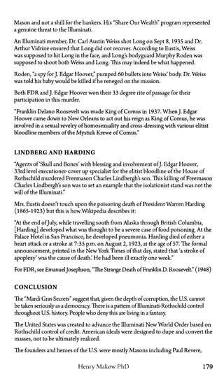 Mason and not a shill for the bankers. His "Share Our Wealth" program represented
a genuine threat to the Illuminati.
An Illuminati member, Dr. Carl Austin Weiss shot Long on Sept 8, 1935 and Dr.
Arthur Vidrine ensured that Long did not recover. According to Eustis, Weiss
was supposed to hit Long in the face, and Long's bodyguard Murphy Roden was
supposed to shoot both Weiss and Long. This may indeed be what happened.
Roden, "a spy for J. Edgar Hoover," pumped 60 bullets into Weiss' body. Dr. Weiss
was told his baby would be killed if he reneged on the mission.
Both FDR and J. Edgar Hoover won their 33 degree rite of passage for their
participation in this murder.
"Franklin Delano Roosevelt was made King of Comus in 1937. When J. Edgar
Hoover came down to New Orleans to act out his reign as King of Comus, he was
involved in a sexual revelry of homosexuality and cross-dressing with various elitist
bloodline members of the Mystick Krewe of Comus."
L I N D B E R G A N D H A R D I N G
"Agents of 'Skull and Bones' with blessing and involvement ofJ. Edgar Hoover,
33rd level executioner-cover up specialist for the elitist bloodline of the House of
Rothschild murdered Freemason Charles Lindbergh's son. This killing of Freemason
Charles Lindbergh's son was to set an example that the isolationist stand was not the
will of the Illuminati."
Mrs. Eustis doesn't touch upon the poisoning death of President Warren Harding
(1865-1923) but this is how Wikipedia describes it:
"At the end ofJuly, while travelling south from Alaska through British Columbia,
[Harding] developed what was thought to be a severe case of food poisoning. At the
Palace Hotel in San Francisco, he developed pneumonia. Harding died of either a
heart attack or a stroke at 7:35 p.m. on August 2, 1923, at the age of 57. The formal
announcement, printed in the New York Times of that day, stated that 'a stroke of
apoplexy' was the cause of death.' He had been ill exactly one week."
For FDR, see EmanuelJosephson, "The Strange Death of Franklin D. Roosevelt." (1948)
C O N C L U S I O N
The "Mardi Gras Secrets" suggest that, given the depth of corruption, the U.S. cannot
be taken seriously as a democracy. There is a pattern of Illuminati-Rothschild control
throughout U.S. history. People who deny this are living in a fantasy.
The United States was created to advance the Illuminati New World Order based on
Rothschild control of credit. American ideals were designed to dupe and convert the
masses, not to be ultimately realized.
The founders and heroes of the U.S. were mostly Masons including Paul Revere,
Henry Makow P h D 179
 