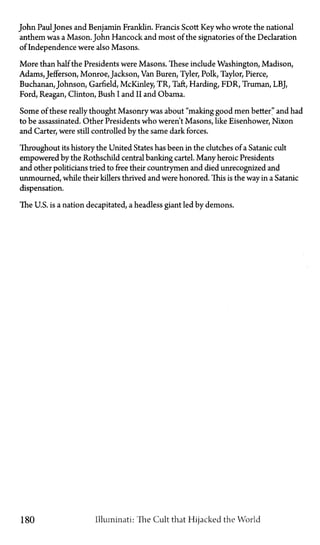 John PaulJones and Benjamin Franklin. Francis Scott Key who wrote the national
anthem was a Mason. John Hancock and most of the signatories of the Declaration
of Independence were also Masons.
More than half the Presidents were Masons. These include Washington, Madison,
Adams, Jefferson, Monroe, Jackson, Van Buren, Tyler, Polk, Taylor, Pierce,
Buchanan, Johnson, Garfield, McKinley, TR, Taft, Harding, FDR, Truman, LBJ,
Ford, Reagan, Clinton, Bush I and II and Obama.
Some of these really thought Masonry was about "making good men better" and had
to be assassinated. Other Presidents who weren't Masons, like Eisenhower, Nixon
and Carter, were still controlled by the same dark forces.
Throughout its history the United States has been in the clutches of a Satanic cult
empowered by the Rothschild central banking cartel. Many heroic Presidents
and other politicians tried to free their countrymen and died unrecognized and
unmourned, while their killers thrived and were honored. This is the way in a Satanic
dispensation.
The U.S. is a nation decapitated, a headless giant led by demons.
180 Illuminati: The Cult that Hijacked the World
 