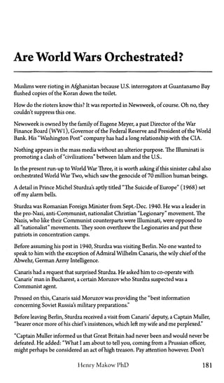 Are World Wars Orchestrated?
Muslims were rioting in Afghanistan because U.S. interrogators at Guantanamo Bay
flushed copies of the Koran down the toilet.
How do the rioters know this? It was reported in Newsweek, of course. Oh no, they
couldn't suppress this one.
Newsweek is owned by the family of Eugene Meyer, a past Director of the War
Finance Board (WWl), Governor of the Federal Reserve and President of the World
Bank. His "Washington Post" company has had a long relationship with the CIA.
Nothing appears in the mass media without an ulterior purpose. The Illuminati is
promoting a clash of "civilizations" between Islam and the U.S..
In the present run-up to World War Three, it is worth asking if this sinister cabal also
orchestrated World War Two, which saw the genocide of 70 million human beings.
A detail in Prince Michel Sturdza's aptly tided "The Suicide of Europe" (1968) set
off my alarm bells.
Sturdza was Romanian Foreign Minister from Sept.-Dec. 1940. He was a leader in
the pro-Nazi, anti-Communist, nationalist Christian "Legionary" movement. The
Nazis, who like their Communist counterparts were Illuminati, were opposed to
all "nationalist" movements. They soon overthrew the Legionaries and put these
patriots in concentration camps.
Before assuming his post in 1940, Sturdza was visiting Berlin. No one wanted to
speak to him with the exception of Admiral Wilhelm Canaris, the wily chief of the
Abwehr, German Army Intelligence.
Canaris had a request that surprised Sturdza. He asked him to co-operate with
Canaris' man in Bucharest, a certain Moruzov who Sturdza suspected was a
Communist agent.
Pressed on this, Canaris said Moruzov was providing the "best information
concerning Soviet Russia's military preparations."
Before leaving Berlin, Sturdza received a visit from Canaris' deputy, a Captain Muller,
"bearer once more of his chief's insistences, which left my wife and me perplexed."
"Captain Muller informed us that Great Britain had never been and would never be
defeated. He added: "What I am about to tell you, coming from a Prussian officer,
might perhaps be considered an act of high treason. Pay attention however. Don't
Henry Makow PhD 181
 