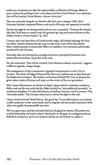 under any circumstances take the responsibility as Minister of Foreign Affairs in
your country for pushing it into a war where you have Great Britain as an adversary.
You will be crushed. Great Britain is always victorious."
This was a peculiar thing for an Abwehr official to say in August 1940, when
Germany had just conquered France and much of Europe and appeared invincible.
Sturdza thought he was being tested and was non-committal. "I had not the faintest
idea that I had been in contact with the greatest spy ring and traitors known to the
military history of any country." (p. 162)
Canaris, who may have been of Greek-Jewish origin, did indeed sabotage the Nazi
war effort. Sturdza believes his spy ring was the main cause of the Nazi defeat.
After a failed attempt to assassinate Hitler, its members were tortured and brutally
murdered by the Gestapo.
Naturally, they are portrayed as courageous heroes: principled humanists who
resisted fascist tyranny. I hope this is the case.
Yet, the statement, "You will be crushed. Great Britain is always victorious," suggests
a different agenda, a larger design.
The headquarters of the Communist-Capitalist International is in the City of
London. The Bank of England financed the Nazi war machine just as they financed
the Bolshevik revolution. The bankers orchestrated World War Two to destroy the
great nation states of Europe and wipe out the cream of the new generation.
Was Canaris Illuminati or an illuminati dupe? Apparently he wanted to overthrow
Hitler and end the war early, but the Allies insisted on "unconditional surrender," i.e.
maximum slaughter. No nationalist forces, including Germans, were to remain. Only
"internationalists." The German army had no choice but fight to the end.
I don't see the Second World War as "the good war." It was fabricated to concentrate
wealth and power in the usual hands, and to degrade and demoralize humanity. Both
sides were guilty of unspeakable atrocities.
The two great wars, and the potential third are designed to advance Illuminati one-
world dictatorship and mind control. Mankind is in the grip of a multigenerational
diabolical conspiracy, and is too mesmerized by sex and money to realize it.
182 Illuminati: The Cult that Hijacked the World
 