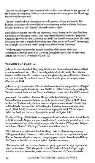 The knee jerk charge of "anti-Semitism" is basically a ruse to keep people ignorant of
the Illuminati conspiracy. Nobody is condoning or advocating genocide. The charge
is used to stifle opposition.
The issue is really about a monopoly of credit, power, culture, and wealth. The
bankers are concerned only with their own supremacy and that of their Sabbatean-
Frankist-Illuminati cult. This isn't about the ordinaryJew.
Jewish leaders cannot concede any legitimacy to anti-Semitism because they have
no intention of changing course. Thus they pretend it is motivated by "prejudice."
OrganizedJewry (Neocons, Zionists, B'nai Brith) has the self-consciousness of a snake
devouring a mouse. It regards the death spasms of the mouse as "hatred." Increasingly,
we are taught to accept the snake's perspective, even if we are the mouse.
"We have already contrived to possess ourselves of the minds of the goy
communities...they all come near ...looking through the spectacles we are setting
astride their noses." ("Protocols of Zion," 12)
TALMUD AND CABALA
Judaism has been hijacked. OriginallyJudaism was based on Moses' vision of God
as a universal moral force. This is the onlyJudaism I identify with. I have always
intuited that life is neither random nor meaningless but governed by inherent moral
and spiritual laws. This led me to invent "Scruples", the game of everyday moral
dilemmas, in 1984.
Judaism today is based on the Talmud, which consists of the interpretations of "sages"
(Pharisees) during the Babylonian exile 586 BC to 1040 AD. Generally speaking, the
Talmud contradicts the spirit of Moses and takes precedence over the Old Testament.
Jesus was in the tradition of Moses. He reproached unbelievingJews: "If you
believed Moses, you would believe me, for he wrote of me." (John 5:24-27) Jesus
reviled the Pharisees as hypocrites, liars and a "generation of vipers." He said they
nullified God's Commandments "teaching for doctrines the commandments of
men." (Mark 7:6-8) He accused them of worshipping the devil: "Ye are of your
father the devil, and the lusts of your father ye will do." (John 8:44)
Elizabeth Dilling, (1894-1966), a courageous Christian whose visit to Soviet Russia
in 1931 inspired a 20-year study, exposedJudaism's most closely guarded secret—its
supremacism and hatred for non-Jews, especially Christians. ("The Jewish Religion:
Its Influence Today." 1964, http://www.come-and-hear.com/)
What follows is very distasteful and shocking. I take no pleasure in presenting
Dilling's conclusions. However, I believe they are true and too important to ignore.
The devil operates by deceiving and corrupting good people. According to Dilling,
the Talmud is founded on the assumption ofJewish supremacy.
"The non-Jew ranks as an animal, has no property rights and no legal rights under
any code whatever... 'Milk the gentile' is the Talmudic rule but don't get caught
in such a way as to jeopardize Jewish interests. Summarized, Talmudism is the
12 Illuminati: The Cult that Hijacked the World
 