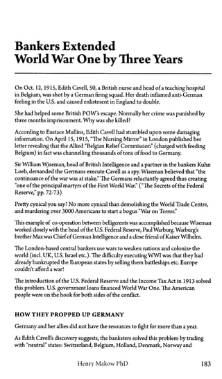 Bankers Extended
World War One by Three Years
On Oct. 12, 1915, Edith Cavell, 50, a British nurse and head of a teaching hospital
in Belgium, was shot by a German firing squad. Her death inflamed anti-German
feeling in the U.S. and caused enlistment in England to double.
She had helped some British POW's escape. Normally her crime was punished by
three months imprisonment. Why was she killed?
According to Eustace Mullins, Edith Cavell had stumbled upon some damaging
information. On April 15, 1915, "The Nursing Mirror" in London published her
letter revealing that the Allied "Belgian Relief Commission" (charged with feeding
Belgium) in fact was channelling thousands of tons of food to Germany.
Sir William Wiseman, head of British Intelligence and a partner in the bankers Kuhn
Loeb, demanded the Germans execute Cavell as a spy. Wiseman believed that "the
continuance of the war was at stake." The Germans reluctantly agreed thus creating
"one of the principal martyrs of the First World War." ("The Secrets of the Federal
Reserve," pp. 72-73)
Pretty cynical you say? No more cynical than demolishing the World Trade Centre,
and murdering over 3000 Americans to start a bogus "War on Terror."
This example of co-operation between belligerents was accomplished because Wiseman
worked closelywith the head of the U.S. Federal Reserve, PaulWarburg. Warburg's
brother Max was Chief of German Intelligence and a close friend of Kaiser Wilhelm.
The London-based central bankers use wars to weaken nations and colonize the
world (incl. UK, U.S. Israel etc.). The difficulty executing WWI was that they had
already bankrupted the European states by selling them battleships etc. Europe
couldn't afford a war!
The introduction of the U.S. Federal Reserve and the Income Tax Act in 1913 solved
this problem. U.S. government loans financed World War One. The American
people were on the hook for both sides of the conflict.
HOW THEY PROPPED UP GERMANY
Germany and her allies did not have the resources to fight for more than a year.
As Edith Cavell's discovery suggests, the banksters solved this problem by trading
with "neutral" states: Switzerland, Belgium, Holland, Denmark, Norway and
Henry Makow P h D 183
 