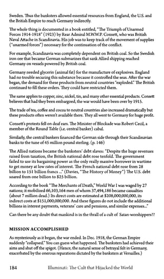 Sweden. Thus the banksters allowed essential resources from England, the U.S. and
the British Empire to reach Germany indirectly.
The whole thing is documented in a book entitled, "The Triumph of Unarmed
Forces 1914-1918" (1923) by Rear Admiral M.W.W.P. Consett, who was British
Naval Attache in Scandinavia. His job was to keep track of the movement of supplies
("unarmed forces") necessary for the continuation of the conflict.
For example, Scandinavia was completely dependent on British coal. So the Swedish
iron ore that became German submarines that sank Allied shipping reached
Germany on vessels powered by British coal.
Germany needed glycerin (animal fat) for the manufacture of explosives. England
had no trouble securing this substance because it controlled the seas. After the war
began, the demand for these products from neutral countries "exploded." The British
continued to fill these orders. They could have restricted them.
The same applies to copper, zinc, nickel, tin, and many other essential products. Consett
believes that had they been embargoed, the war would have been over by 1915.
The trade of tea, coffee and cocoa to neutral countries also increased dramatically but
these products often weren't available there. They all went to Germany for huge profit.
Consett's protests fell on deaf ears. The Minister of Blockade was Robert Cecil, a
member of the Round Table (i.e. central banker) cabal.
Similarly, the central bankers financed the German side through their Scandinavian
banks to the tune of 45 million pound sterling. (p. 146)
The Allied nations became the banksters' debt slaves: "Despite the huge revenues
raised from taxation, the British national debt rose tenfold. The government
failed to use its bargaining power as the only really massive borrower in wartime
to get money at low rates of interest. The French national debt rose from 28
billion to 151 billion francs..." (Davies, "The History of Money") The U.S. debt
soared from one billion to $25 billion.
According to the book "The Merchants of Death," World War I was waged by 27
nations; it mobilized 66,103,164 men of whom 37,494,186 became casualties
(about 7 million dead.) Its direct costs are estimated at $208,000,000,000, its
indirect costs at $151,000,000,000. And these figures do not include the additional
billions in interest payments, veterans' care and pensions, and similar expenses..."
Can there be any doubt that mankind is in the thrall of a cult of Satan-worshippers??
M I S S I O N A C C O M P L I S H E D
As mysteriously as it began, the war ended. In Dec. 1918, the German Empire
suddenly "collapsed." You can guess what happened. The banksters had achieved their
aims and shut off the spigot. (Hence, the natural sense of betrayal felt in Germany,
exacerbated by the onerous reparations dictated by the banksters at Versailles.)
184 Illuminati: The Cult that Hijacked the World
 