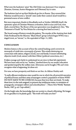 What were the banksters' aims? The Old Order was destroyed. Four empires
(Russian, German, Austro-Hungarian and Ottoman) lay in ruins.
The banksters had set up their Bolshevik go-fers in Russia. They ensured that
Palestine would become a "Jewish" state under their control. Israel would be a
perennial source of new conflict.
But more important, thanks to bloodbaths such as Verdun (800,000 dead), the
optimistic spirit of Christian Western civilization, faith in man and God, were
dealt a mortal blow. The flower of the new generation was slaughtered. (See, "The
Testament of Youth" by Vera Britain for a moving first-hand account.)
The broad sweep of history reveals the pattern. The murder of the Austrian heir Arch
Duke Ferdinand by the Masonic "Black Hand" group (which began WWI) was a
staged event, an "excuse," i.e. the equivalent of Sept. 11,2001.
C O N C L U S I O N
Modern history is the account of how the central banking cartel converts its
monopoly of credit into a monopoly of power. This entails destroying our
connection with nation, religion (God), race and family. It means substituting
objective truth (God, nature) with their Diktat (political correctness, etc.)
It takes courage and clarity to understand we are mice in their lab experiment.
We have been sold out by our "leaders," dumbed down by our media/education
and spoiled stupid by the welfare state. (Everyone can be bought.) We. can't even
recognize what is happening, let alone act.
For now, we have prosperity and think we are free. As Aldous Huxley said:
"A really efficient totalitarian state would be one in which the all-powerful executive
of political bosses and their army of managers control a population of slaves W H O
D O N O T HAVE T O BE COERCED, because they love their servitude. To make
them love it is the task assigned, in present day totalitarian states, to ministries of
propaganda, newspaper editors and schoolteachers." ["Brave New World," Bantam
Books, 1967, p. xii. Caps added.]
On the bright side, the knowledge that our society is a fraud is liberating. No longer
do we genuflect to its plastic gods. "The truth will make you free!"
Henry Makow P h D 185
 