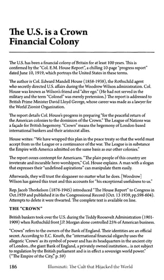 The U.S. is a Crown
Financial Colony
The U.S. has been a financial colony of Britain for at least 100 years. This is
confirmed by the "Col. E.M. House Report" a chilling 10-page "progress report"
dated June 10, 1919, which portrays the United States in these terms.
The author is Col. Edward Mandell House (1858-1938), the Rothschild agent
who secretly directed U.S. affairs during the Woodrow Wilson administration. Col.
House was known as Wilson's friend and "alter ego." (He had not served in the
military and the term "Colonel" was merely pretension.) The report is addressed to
British Prime Minister David Lloyd George, whose career was made as a lawyer for
the World Zionist Organization.
The report details Col. House's progress in preparing "for the peaceful return of
the American colonies to the dominion of the Crown." The League of Nations was
a facade for British hegemony. "Crown" means the hegemony of London-based
international bankers and their aristocrat allies.
House writes: "We have wrapped this plan in the peace treaty so that the world must
accept from us the League or a continuance of the war. The League is in substance
the Empire with America admitted on the same basis as our other colonies."
The report oozes contempt for Americans. "The plain people of this country are
inveterate and incurable hero worshipers," Col. House explains. A man with a slogan
that expresses their "undefined aspirations" can manipulate them easily.
Afterwards, they will trust the sloganeer no matter what he does. [Woodrow]
Wilson has gained this trust and this accounts for "his exceptional usefulness to us."
Rep. Jacob Thorkelson (1876-1945) introduced "The House Report" to Congress in
Oct.1939 and published it in the Congressional Record (Oct. 13 1939, pp.598-604).
Attempts to delete it were thwarted. The complete text is available on line.
T H E " C R O W N "
British bankers took over the U.S. during the Teddy Roosevelt Administration (1901-
1909) when Rothschild front J.P. Morgan alone controlled 25% of American business.
"Crown" refers to the owners of the Bank of England. Their identities are an official
secret. According to E.C. Knuth, the "international financial oligarchy uses the
allegoric 'Crown' as its symbol of power and has its headquarters in the ancient city
of London...the giant Bank of England, a privately owned institution... is not subject
to regulation by the British parliament and is in effect a sovereign world power."
("The Empire of the City," p. 59)
186 Illuminati: The Cult that Hijacked the World
 