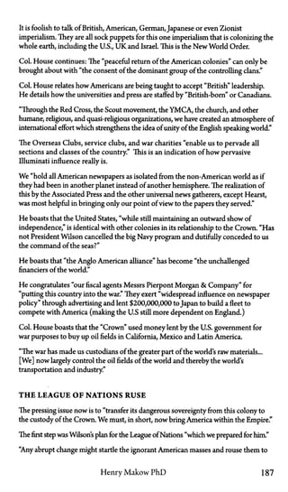 It is foolish to talk of British, American, German, Japanese or even Zionist
imperialism. They are all sock puppets for this one imperialism that is colonizing the
whole earth, including the U.S., U K and Israel. This is the New World Order.
Col. House continues: The "peaceful return of the American colonies" can only be
brought about with "the consent of the dominant group of the controlling clans."
Col. House relates how Americans are being taught to accept "British" leadership.
He details how the universities and press are staffed by "British-born" or Canadians.
"Through the Red Cross, the Scout movement, the Y M C A , the church, and other
humane, religious, and quasi-religious organizations, we have created an atmosphere of
international effort which strengthens the idea of unity of the English speaking world."
The Overseas Clubs, service clubs, and war charities "enable us to pervade all
sections and classes of the country." This is an indication of how pervasive
Illuminati influence really is.
We "hold all American newspapers as isolated from the non-American world as if
they had been in another planet instead of another hemisphere. The realization of
this by the Associated Press and the other universal news gatherers, except Hearst,
was most helpful in bringing only our point of view to the papers they served."
He boasts that the United States, "while still maintaining an outward show of
independence," is identical with other colonies in its relationship to the Crown. "Has
not President Wilson cancelled the big Navy program and dutifully conceded to us
the command of the seas?"
He boasts that "the Anglo American alliance" has become "the unchallenged
financiers of the world."
He congratulates "our fiscal agents Messrs Pierpont Morgan & Company" for
"putting this country into the war." They exert "widespread influence on newspaper
policy" through advertising and lent $200,000,000 to Japan to build a fleet to
compete with America (making the U.S. still more dependent on England.)
Col. House boasts that the "Crown" used money lent by the U.S. government for
war purposes to buy up oil fields in California, Mexico and Latin America.
"The war has made us custodians of the greater part of the world's raw materials...
[We] now largely control the oil fields of the world and thereby the world's
transportation and industry."
T H E LEAGUE OF NATIONS RUSE
The pressing issue now is to "transfer its dangerous sovereignty from this colony to
the custody of the Crown. We must, in short, now bring America within the Empire."
Thefirststep was Wilsons plan for the League of Nations "which we prepared for him."
"Any abrupt change might startle the ignorant American masses and rouse them to
Henry Makow P h D 187
 