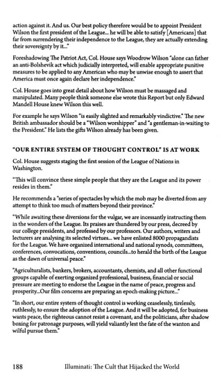 action against it. And us. Our best policy therefore would be to appoint President
Wilson the first president of the League... he will be able to satisfy [Americans] that
far from surrendering their independence to the League, they are actually extending
their sovereignty by it..."
Foreshadowing The Patriot Act, Col. House says Woodrow Wilson "alone can father
an anti-Bolshevik act which judicially interpreted, will enable appropriate punitive
measures to be applied to anyAmerican who may be unwise enough to assert that
America must once again declare her independence."
Col. House goes into great detail about how Wilson must be massaged and
manipulated. Many people think someone else wrote this Report but only Edward
Mandell House knewWilson this well.
For example he says Wilson "is easily slighted and remarkably vindictive." The new
British ambassador should be a "Wilson worshipper" and "a gentleman-in-waiting to
the President." He lists the gifts Wilson already has been given.
"OUR ENTIRE SYSTEM OF T H O U G H T CONTROL" IS AT WORK
Col. House suggests staging the first session of the League of Nations in
Washington.
"This will convince these simple people that they are the League and its power
resides in them."
He recommends a "series of spectacles by which the mob maybe diverted from any
attempt to think too much of matters beyond their province."
"While awaiting these diversions for the vulgar, we are incessantly instructing them
in the wonders of the League. Its praises are thundered by our press, decreed by
our college presidents, and professed by our professors. Our authors, writers and
lecturers are analysing its selected virtues... we have enlisted 8000 propagandists
for the League. We have organized international and national synods, committees,
conferences, convocations, conventions, councils...to herald the birth of the League
as the dawn of universal peace."
"Agriculturalists, bankers, brokers, accountants, chemists, and all other functional
groups capable of exerting organized professional, business, financial or social
pressure are meeting to endorse the League in the name of peace, progress and
prosperity...Our film concerns are preparing an epoch-making picture..."
"In short, our entire system of thought control is working ceaselessly, tirelessly,
ruthlessly, to ensure the adoption of the League. And it will be adopted, for business
wants peace, the righteous cannot resist a covenant, and the politicians, after shadow
boxing for patronage purposes, will yield valiantly lest the fate of the wanton and
wilful pursue them."
188 Illuminati: The Cult that Hijacked the World
 