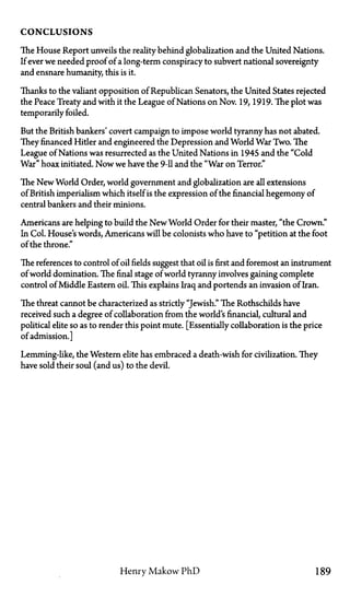 C O N C L U S I O N S
The House Report unveils the reality behind globalization and the United Nations.
If ever we needed proof of a long-term conspiracy to subvert national sovereignty
and ensnare humanity, this is it.
Thanks to the valiant opposition of Republican Senators, the United States rejected
the Peace Treaty and with it the League of Nations on Nov. 19, 1919. The plot was
temporarily foiled.
But the British bankers' covert campaign to impose world tyranny has not abated.
They financed Hider and engineered the Depression and World War Two. The
League of Nations was resurrected as the United Nations in 1945 and the "Cold
War" hoax initiated. Now we have the 9-11 and the "War on Terror."
The New World Order, world government and globalization are all extensions
of British imperialism which itself is the expression of the financial hegemony of
central bankers and their minions.
Americans are helping to build the New World Order for their master, "the Crown."
In Col. House's words, Americans will be colonists who have to "petition at the foot
of the throne."
The references to control of oil fields suggest that oil is first and foremost an instrument
of world domination. The final stage of world tyranny involves gaining complete
control of Middle Eastern oil. This explains Iraq and portends an invasion of Iran.
The threat cannot be characterized as strictly "Jewish." The Rothschilds have
received such a degree of collaboration from the world's financial, cultural and
political elite so as to render this point mute. [Essentially collaboration is the price
of admission.]
Lemming-like, the Western elite has embraced a death-wish for civilization. They
have sold their soul (and us) to the devil.
Henry Makow P h D 189
 