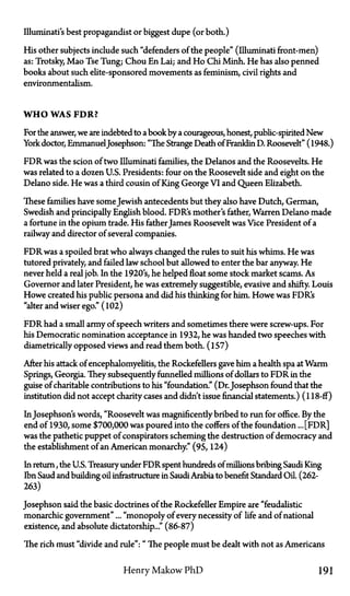 Illuminati's best propagandist or biggest dupe (or both.)
His other subjects include such "defenders of the people" (Illuminati front-men)
as: Trotsky, Mao Tse Tung; Chou En Lai; and Ho Chi Minh. He has also penned
books about such elite-sponsored movements as feminism, civil rights and
environmentalism.
W H O WAS F D R ?
For the answer, we are indebted to a bookby a courageous, honest, public-spirited New
York doctor, EmmanuelJosephson: "The Strange Death of Franklin D. Roosevelt" (1948.)
FDR was the scion of two Illuminati families, the Delanos and the Roosevelts. He
was related to a dozen U.S. Presidents: four on the Roosevelt side and eight on the
Delano side. He was a third cousin of King George VI and Queen Elizabeth.
These families have some Jewish antecedents but they also have Dutch, German,
Swedish and principally English blood. FDR's mother's father, Warren Delano made
a fortune in the opium trade. His father James Roosevelt was Vice President of a
railway and director of several companies.
FDR was a spoiled brat who always changed the rules to suit his whims. He was
tutored privately, and failed law school but allowed to enter the bar anyway. He
never held a real job. In the 1920's, he helped float some stock market scams. As
Governor and later President, he was extremely suggestible, evasive and shifty. Louis
Howe created his public persona and did his thinking for him. Howe was FDR's
"alter and wiser ego." (102)
FDR had a small army of speech writers and sometimes there were screw-ups. For
his Democratic nomination acceptance in 1932, he was handed two speeches with
diametrically opposed views and read them both. (157)
After his attack of encephalomyelitis, the Rockefellers gave him a health spa at Warm
Springs, Georgia. They subsequently funnelled millions of dollars to FDR in the
guise of charitable contributions to his "foundation." (Dr.Josephson found that the
institution did not accept charity cases and didn't issue financial statements.) (118-ff)
InJosephson's words, "Roosevelt was magnificently bribed to run for office. By the
end of 1930, some $700,000 was poured into the coffers of the foundation ... [FDR]
was the pathetic puppet of conspirators scheming the destruction of democracy and
the establishment of an American monarchy." (95, 124)
In return, the U.S. Treasury under FDR spent hundreds of millions bribing Saudi King
Ibn Saud and building oil infrastructure in Saudi Arabia to benefit Standard Oil. (262-
263)
Josephson said the basic doctrines of the Rockefeller Empire are "feudalistic
monarchic government"... "monopoly of every necessity of life and of national
existence, and absolute dictatorship..." (86-87)
The rich must "divide and rule": "The people must be dealt with not as Americans
Henry Makow P h D 191
 