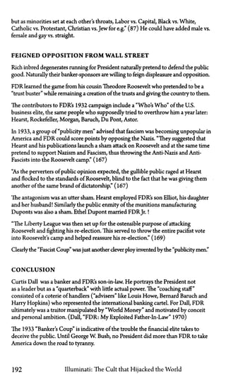 but as minorities set at each other's throats, Labor vs. Capital, Black vs. White,
Catholic vs. Protestant, Christian vs.Jew for e.g." (87) He could have added male vs.
female and gay vs. straight.
FEIGNED OPPOSITION F R O M WALL STREET
Rich inbred degenerates running for President naturally pretend to defend the public
good. Naturally their banker-sponsors are willing to feign displeasure and opposition.
FDR learned the game from his cousin Theodore Roosevelt who pretended to be a
"trust buster" while remaining a creation of the trusts and giving the country to them.
The contributors to FDR's 1932 campaign include a "Who's Who" of the U.S.
business elite, the same people who supposedly tried to overthrow him a year later:
Hearst, Rockefeller, Morgan, Baruch, Du Pont, Astor.
In 1933, a group of "publicity men" advised that fascism was becoming unpopular in
America and FDR could score points by opposing the Nazis. "They suggested that
Hearst and his publications launch a sham attack on Roosevelt and at the same time
pretend to support Nazism and Fascism, thus throwing the Anti-Nazis and Anti-
Fascists into the Roosevelt camp." (167)
"As the perverters of public opinion expected, the gullible public raged at Hearst
and flocked to the standards of Roosevelt, blind to the fact that he was giving them
another of the same brand of dictatorship." (167)
The antagonism was an utter sham. Hearst employed FDR's son Elliot, his daughter
and her husband! Similarly the public enmity of the munitions manufacturing
Duponts was also a sham. Ethel Dupont married FDR Jr.!
"The Liberty League was then set up for the ostensible purpose of attacking
Roosevelt and fighting his re-election. This served to throw the entire pacifist vote
into Roosevelt's camp and helped reassure his re-election." (169)
Clearly the "Fascist Coup" was just another clever ploy invented by the "publicity men."
CONCLUSION
Curtis Dall was a banker and FDR's son-in-law. He portrays the President not
as a leader but as a "quarterback" with little actual power. The "coaching staff"
consisted of a coterie of handlers ("advisers" like Louis Howe, Bernard Baruch and
Harry Hopkins) who represented the international banking cartel. For Dall, FDR
ultimately was a traitor manipulated by "World Money" and motivated by conceit
and personal ambition. (Dall, "FDR: M y Exploited Father-In-Law" 1970)
The 1933 "Banker's Coup" is indicative of the trouble the financial elite takes to
deceive the public. Until George W. Bush, no President did more than FDR to take
America down the road to tyranny.
192 Illuminati: The Cult that Hijacked the World
 