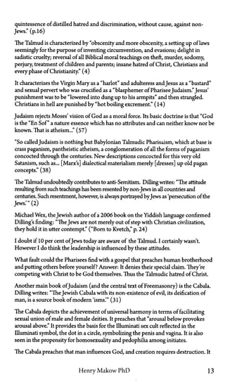 quintessence of distilled hatred and discrimination, without cause, against non-
Jews." (p. 16)
The Talmud is characterized by "obscenity and more obscenity, a setting up of laws
seemingly for the purpose of inventing circumvention, and evasions; delight in
sadistic cruelty; reversal of all Biblical moral teachings on theft, murder, sodomy,
perjury, treatment of children and parents; insane hatred of Christ, Christians and
every phase of Christianity." (4)
It characterizes the Virgin Mary as a "harlot" and adulteress andJesus as a "bastard"
and sexual pervert who was crucified as a "blasphemer of Pharisee Judaism." Jesus'
punishment was to be "lowered into dung up to his armpits" and then strangled.
Christians in hell are punished by "hot boiling excrement." (14)
Judaism rejects Moses' vision of God as a moral force. Its basic doctrine is that "God
is the "En Sof" a nature essence which has no attributes and can neither know nor be
known. That is atheism..." (57)
"So calledJudaism is nothing but Babylonian Talmudic Pharisaism, which at base is
crass paganism, pantheistic atheism, a conglomeration of all the forms of paganism
concocted through the centuries. New descriptions concocted for this very old
Satanism, such as... [Marx's] dialectical materialism merely [dresses] up old pagan
concepts." (38)
The Talmud undoubtedly contributes to anti-Semitism. Dilling writes: "The attitude
resulting from such teachings has been resented by non-Jews in all countries and
centuries. Such resentment, however, is always portrayed by Jews as 'persecution of the
Jews.'" (2)
Michael Wex, the Jewish author of a 2006 book on the Yiddish language confirmed
Dilling's finding: "TheJews are not merely out of step with Christian civilization,
they hold it in utter contempt." ("Born to Kvetch," p. 24)
I doubt if 10 per cent ofJews today are aware of the Talmud. I certainly wasn't.
However I do think the leadership is influenced by these attitudes.
What fault could the Pharisees find with a gospel that preaches human brotherhood
and putting others before yourself? Answer: It denies their special claim. They're
competing with Christ to be God themselves. Thus the Talmudic hatred of Christ.
Another main book ofJudaism (and the central text of Freemasonry) is the Cabala.
Dilling writes: "TheJewish Cabala with its non-existence of evil, its deification of
man, is a source book of modern 'isms.'" (31)
The Cabala depicts the achievement of universal harmony in terms of facilitating
sexual union of male and female deities. It preaches that "arousal below provokes
arousal above." It provides the basis for the Illuminati sex cult reflected in the
Illuminati symbol, the dot in a circle, symbolizing the penis and vagina. It is also
seen in the propensity for homosexuality and pedophilia among initiates.
The Cabala preaches that man influences God, and creation requires destruction. It
Henry Makow PhD 13
 