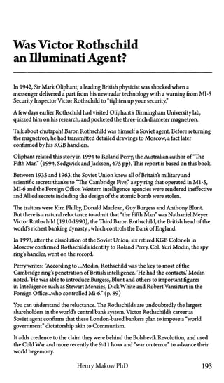 Was Victor Rothschild
an Illuminati Agent?
In 1942, Sir Mark Oliphant, a leading British physicist was shocked when a
messenger delivered a part from his new radar technology with a warning from MI-5
Security Inspector Victor Rothschild to "tighten up your security."
A few days earlier Rothschild had visited Oliphant's Birmingham University lab,
quizzed him on his research, and pocketed the three-inch diameter magnetron.
Talk about chutzpah! Baron Rothschild was himself a Soviet agent. Before returning
the magnetron, he had transmitted detailed drawings to Moscow, a fact later
confirmed by his KGB handlers.
Oliphant related this story in 1994 to Roland Perry, the Australian author of "The
Fifth Man" (1994, Sedgwick andJackson, 475pp). This report is based on this book.
Between 1935 and 1963, the Soviet Union knew all of Britain's military and
scientific secrets thanks to "The Cambridge Five," a spy ring that operated in Ml-5,
MI-6 and the Foreign Office. Western intelligence agencies were rendered ineffective
and Allied secrets including the design of the atomic bomb were stolen.
The traitors were Kim Philby, Donald Maclean, Guy Burgess and Anthony Blunt.
But there is a natural reluctance to admit that "the Fifth Man" was Nathaniel Meyer
Victor Rothschild (1910-1990), the Third Baron Rothschild, the British head of the
world's richest banking dynasty, which controls the Bank of England.
In 1993, after the dissolution of the Soviet Union, six retired KGB Colonels in
Moscow confirmed Rothschild's identity to Roland Perry. Col. Yuri Modin, the spy
ring's handler, went on the record.
Perry writes: "According to ...Modin, Rothschild was the key to most of the
Cambridge ring's penetration of British intelligence. 'He had the contacts,' Modin
noted. 'He was able to introduce Burgess, Blunt and others to important figures
in Intelligence such as Stewart Menzies, Dick White and Robert Vansittart in the
Foreign Office...who controlled MI-6." (p. 89)
You can understand the reluctance. The Rothschilds are undoubtedly the largest
shareholders in the world's central bank system. Victor Rothschild's career as
Soviet agent confirms that these London-based bankers plan to impose a "world
government" dictatorship akin to Communism.
It adds credence to the claim they were behind the Bolshevik Revolution, and used
the Cold War and more recently the 9-11 hoax and "war on terror" to advance their
world hegemony.
Henry Makow PhD 193
 
