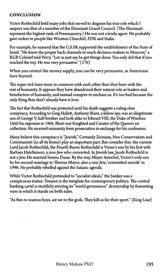 C O N C L U S I O N
Victor Rothschild held many jobs that served to disguise his true role which I
suspect was that of a member of the Illuminati Grand Council. (The Illuminati
represent the highest rank of Freemasonry.) He was not a lowly agent. He probably
gave orders to people like Winston Churchill, FDR and Stalin.
For example, he ensured that the U.S.SR supported the establishment of the State of
Israel. "He knew the proper back-channels to reach decision-makers in Moscow," a
KGB Colonel told Perry. "Let us just say he got things done. You only did that if you
reached the top. He was very persuasive." (176)
When you control the money supply, you can be very persuasive, as Americans
have learned.
The super rich have more in common with each other than they have with the
rest of humanity. It appears they have abandoned their natural role as leaders and
benefactors of humanity, and instead conspire to enchain us. It's too bad because the
only thing they don't already have is love.
The fact that Rothschild was protected until his death suggests a ruling class
conspiracy. According to Greg Hallett, Anthony Blunt, a fellow spy, was an illegitimate
son of George V, half-brother and look-alike to Edward VIII, the Duke of Windsor.
Until his exposure in 1964, Blunt was Knighted and Curator of the Queen's art
collection. He received immunity from prosecution in exchange for his confession.
Many believe this conspiracy is "Jewish." Certainly Zionism, Neo Conservatism and
Communism (in all its forms) play an important part. But consider this: the current
Lord Jacob Rothschild, the Fourth Baron Rothschild is Victor's son by his first wife
Barbara Hutchinson, a non-Jew who converted. InJewish law, Jacob Rothschild is
not aJew. He married Serena Dunn. By the way, Meyer Amschel, Victor's only son
by his second marriage to Theresa Mayor, also a non-Jew, 'committed suicide' in
1996. He probably rebelled against the Satanic agenda.
While Victor Rothschild pretended to "socialist ideals," the banker was a
conspicuous traitor. Treason is the template for contemporary politics. The central
banking cartel is stealthily erecting its "world governance" dictatorship by fomenting
wars in which it stands on both sides.
"As flies to wanton boys, are we to the gods. They kill us for their sport." (King Lear)
Henry Makow PhD 195
 