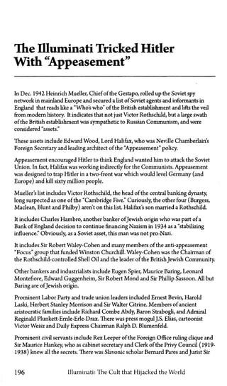 The Illuminati Tricked Hitler
With "Appeasement"
In Dec. 1942 Heinrich Mueller, Chief of the Gestapo, rolled up the Soviet spy
network in mainland Europe and secured a list of Soviet agents and informants in
England that reads like a "Who's who" of the British establishment and lifts the veil
from modern history It indicates that not just Victor Rothschild, but a large swath
of the British establishment was sympathetic to Russian Communism, and were
considered "assets."
These assets include Edward Wood, Lord Halifax, who was Neville Chamberlain's
Foreign Secretary and leading architect of the "Appeasement" policy.
Appeasement encouraged Hitler to think England wanted him to attack the Soviet
Union. In fact, Halifax was working indirectly for the Communists. Appeasement
was designed to trap Hitler in a two-front war which would level Germany (and
Europe) and kill sixty million people.
Mueller's list includes Victor Rothschild, the head of the central banking dynasty,
long suspected as one of the "Cambridge Five." Curiously, the other four (Burgess,
Maclean, Blunt and Philby) aren't on this list. Halifax's son married a Rothschild.
It includes Charles Hambro, another banker ofJewish origin who was part of a
Bank of England decision to continue financing Nazism in 1934 as a "stabilizing
influence." Obviously, as a Soviet asset, this man was not pro-Nazi.
It includes Sir Robert Waley-Cohen and many members of the anti-appeasement
"Focus" group that funded Winston Churchill. Waley-Cohen was the Chairman of
the Rothschild-controlled Shell Oil and the leader of the BritishJewish Community.
Other bankers and industrialists include Eugen Spier, Maurice Baring, Leonard
Montefiore, Edward Guggenheim, Sir Robert Mond and Sir Phillip Sassoon. All but
Baring are ofJewish origin.
Prominent Labor Party and trade union leaders included Ernest Bevin, Harold
Laski, Herbert Stanley Morrison and Sir Walter Citrine. Members of ancient
aristocratic families include Richard Combe Abdy Baron Strabogli, and Admiral
Reginald Plunkett-Ernle-Erle-Drax. There was press mogulJ.S. Elias, cartoonist
Victor Weisz and Daily Express Chairman Ralph D. Blumenfeld.
Prominent civil servants include Rex Leeper of the Foreign Office ruling clique and
Sir Maurice Hankey, who as cabinet secretary and Clerk of the Privy Council (1919-
1938) knew all the secrets. There was Slavonic scholar Bernard Pares and Jurist Sir
196 Illuminati: The Cult that Hijacked the World
 