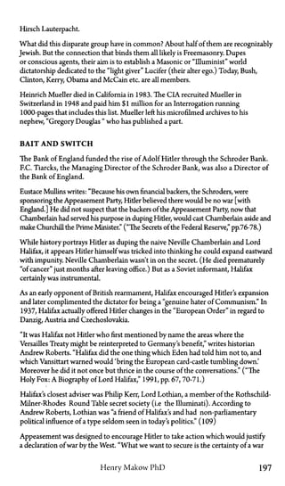 Hirsch Lauterpacht.
What did this disparate group have in common? About half of them are recognizably
Jewish. But the connection that binds them all likely is Freemasonry. Dupes
or conscious agents, their aim is to establish a Masonic or "Illuminist" world
dictatorship dedicated to the "light giver" Lucifer (their alter ego.) Today Bush,
Clinton, Kerry, Obama and McCain etc. are all members.
Heinrich Mueller died in California in 1983. The CIA recruited Mueller in
Switzerland in 1948 and paid him $1 million for an Interrogation running
1000-pages that includes this list. Mueller left his microfilmed archives to his
nephew, "Gregory Douglas " who has published a part.
B A I T A N D S W I T C H
The Bank of England funded the rise of Adolf Hitler through the Schroder Bank.
F.C. Tiarcks, the Managing Director of the Schroder Bank, was also a Director of
the Bank of England.
Eustace Mullins writes: "Because his own financial backers, the Schroders, were
sponsoring the Appeasement Party, Hider believed there would be no war [with
England.] He did not suspect that the backers of the Appeasement Party, now that
Chamberlain had served his purpose in duping Hitler, would cast Chamberlain aside and
make Churchill the Prime Minister." ("The Secrets of the Federal Reserve," pp.76-78.)
While history portrays Hider as duping the naive Neville Chamberlain and Lord
Halifax, it appears Hitler himself was tricked into thinking he could expand eastward
with impunity. Neville Chamberlain wasn't in on the secret. (He died prematurely
"of cancer" just months after leaving office.) But as a Soviet informant, Halifax
certainly was instrumental.
As an early opponent of British rearmament, Halifax encouraged Hitler's expansion
and later complimented the dictator for being a "genuine hater of Communism." In
1937, Halifax actually offered Hider changes in the "European Order" in regard to
Danzig, Austria and Czechoslovakia.
"It was Halifax not Hitler who first mentioned by name the areas where the
Versailles Treaty might be reinterpreted to Germany's benefit," writes historian
Andrew Roberts. "Halifax did the one thing which Eden had told him not to, and
which Vansittart warned would 'bring the European card-castle tumbling down.'
Moreover he did it not once but thrice in the course of the conversations." ("The
Holy Fox: A Biography of Lord Halifax," 1991, pp. 67,70-71.)
Halifax's closest adviser was Philip Kerr, Lord Lothian, a member of the Rothschild-
Milner-Rhodes Round Table secret society (i.e the Illuminati). According to
Andrew Roberts, Lothian was "a friend of Halifax's and had non-parliamentary
political influence of a type seldom seen in today's politics." (109)
Appeasement was designed to encourage Hitler to take action which would justify
a declaration of war by the West. "What we want to secure is the certainty of a war
Henry Makow PhD 197
 