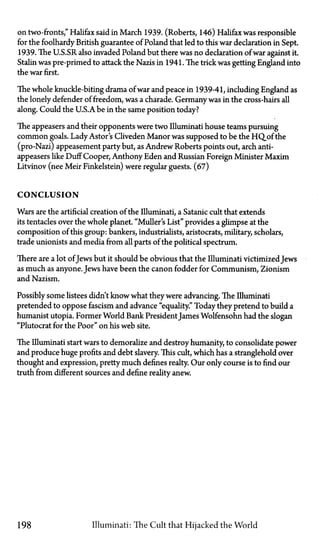 on two-fronts," Halifax said in March 1939. (Roberts, 146) Halifax was responsible
for the foolhardy British guarantee of Poland that led to this war declaration in Sept.
1939. The U.S.SR also invaded Poland but there was no declaration of war against it.
Stalin was pre-primed to attack the Nazis in 1941. The trick was getting England into
the war first.
The whole knuckle-biting drama of war and peace in 1939-41, including England as
the lonely defender of freedom, was a charade. Germany was in the cross-hairs all
along. Could the U.S.Abe in the same position today?
The appeasers and their opponents were two Illuminati house teams pursuing
common goals. Lady Astor's Cliveden Manor was supposed to be the HQ_of the
(pro-Nazi) appeasement party but, as Andrew Roberts points out, arch anti-
appeasers like Duff Cooper, Anthony Eden and Russian Foreign Minister Maxim
Litvinov (nee Meir Finkelstein) were regular guests. (67)
C O N C L U S I O N
Wars are the artificial creation of the Illuminati, a Satanic cult that extends
its tentacles over the whole planet. "Muller's List" provides a glimpse at the
composition of this group: bankers, industrialists, aristocrats, military, scholars,
trade unionists and media from all parts of the political spectrum.
There are a lot ofJews but it should be obvious that the Illuminati victimized Jews
as much as anyone. Jews have been the canon fodder for Communism, Zionism
and Nazism.
Possibly some listees didn't know what they were advancing. The Illuminati
pretended to oppose fascism and advance "equality." Today they pretend to build a
humanist Utopia. Former World Bank President James Wolfensohn had the slogan
"Plutocrat for the Poor" on his web site.
The Illuminati start wars to demoralize and destroy humanity, to consolidate power
and produce huge profits and debt slavery. This cult, which has a stranglehold over
thought and expression, pretty much defines realty. Our only course is to find our
truth from different sources and define reality anew.
198 Illuminati: The Cult that Hijacked the World
 