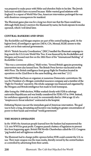 was prepared to make peace with Hitler and abandon Stalin to his fate. The Jewish
holocaust wouldn't have occurred because Hitler wanted good relations with
England. In a repeat of World War One, American intervention prolonged the war
with disastrous consequences for mankind.
The Illuminati game plan was for a long two-front war that the Nazis would lose.
Although Mahl doesn't mention the Illuminati by name, his book exposes its modus
operandi, which I will detail later.
CENTRAL BANKERS AND SPIES
The Rockefeller and Morgan empires are part of the central banking cartel. At the
highest level, all intelligence agencies (MI-6, CIA, Mossad, KGB) answer to this
cartel, not to their national governments.
MI-6's "British Security Coordination," (BSC) handled the Illuminati campaign to
frog march the U.S.A. into World War Two. It was financed by the Rockefellers and
Morgans and housed rent-free on the 38th Floor of the "International Building" of
Rockefeller Centre.
"This was a convenient address," Mahl writes. "Several British agencies promoting
intervention were also housed here. The British Press Service was located on the
44th Floor. The British intelligence front group Fight for Freedom located its
operations on the 22nd floor in the same building, also rent free." (11)
Wendell Wilkie had been an organizer at numerous Democratic conventions. He
was the President of a Morgan-controlled insurance company and a member of the
"Fight for Freedom" executive. His whole campaign was financed and organized by
the Morgans and British intelligence but made to look homespun.
After losing the 1940 election, Wilkie worked closely with FDR to sabotage
nationalist Republicans and was briefly considered for FDR's VP in 1944. Instead,
his usefulness apparently at an end, he conveniently died in 1944 at age 52 of a
"streptococcic throat infection" contracted in the hospital.
Defeating Nazism was not the immediate goal of American intervention. The goal
was to have a long, devastating and lucrative war, leading to greater concentration of
power in their hands and eventual "world government."
T H E MODUS OPERANDI
In the 1930's the American people learned how the bankers had manoeuvred the
U.S. into WWI for great profit. Congress passed a battery of legislation to prevent
this from happening again. British P M Neville Chamberlain called the U.S. Congress
"pig headed and self righteous nobodies."
The Illuminati had to change public opinion before FDR could commit the U.S. to
war. Their main weapon was the mass media, literally owned by the central bankers
or controlled by advertising from their cartels.
200 Illuminati: The Cult that Hijacked the World
 