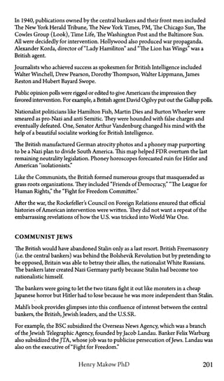 In 1940, publications owned by the central bankers and their front men included
The New York Herald Tribune, The New York Times, PM, The Chicago Sun, The
Cowles Group (Look), Time Life, The Washington Post and the Baltimore Sun.
All were decidedly for intervention. Hollywood also produced war propaganda.
Alexander Korda, director of "Lady Hamilton" and "The Lion has Wings" was a
British agent.
Journalists who achieved success as spokesmen for British Intelligence included
Walter Winchell, Drew Pearson, Dorothy Thompson, Walter Lippmann, James
Reston and Hubert Bayard Swope.
Public opinion polls were rigged or edited to give Americans the impression they
favored intervention. For example, a British agent David Ogilvy put out the Gallup polls.
Nationalist politicians like Hamilton Fish, Martin Dies and Burton Wheeler were
smeared as pro-Nazi and anti Semitic. They were hounded with false charges and
eventually defeated. One, Senator Arthur Vandenburg changed his mind with the
help of a beautiful socialite working for British Intelligence.
The British manufactured German atrocity photos and a phoney map purporting
to be a Nazi plan to divide South America. This map helped FDR overturn the last
remaining neutrality legislation. Phoney horoscopes forecasted ruin for Hider and
American "isolationists."
Like the Communists, the British formed numerous groups that masqueraded as
grass roots organizations. They included "Friends of Democracy," "The League for
Human Rights," the "Fight for Freedom Committee."
After the war, the Rockefeller's Council on Foreign Relations ensured that official
histories of American intervention were written. They did not want a repeat of the
embarrassing revelations of how the U.S. was tricked into World War One.
C O M M U N I S T J E W S
The British would have abandoned Stalin only as a last resort. British Freemasonry
(i.e. the central bankers) was behind the Bolshevik Revolution but by pretending to
be opposed, Britain was able to betray their allies, the nationalist White Russians.
The bankers later created Nazi Germany partly because Stalin had become too
nationalistic himself.
The bankers were going to let the two titans fight it out like monsters in a cheap
Japanese horror but Hitler had to lose because he was more independent than Stalin.
Mahl's book provides glimpses into this confluence of interest between the central
bankers, the British, Jewish leaders, and the U.S.SR.
For example, the BSC subsidized the Overseas News Agency, which was a branch
of the Jewish Telegraphic Agency, founded byJacob Landau. Banker Felix Warburg
also subsidized the JTA, whose job was to publicize persecution ofJews. Landau was
also on the executive of "Fight for Freedom."
Henry Makow PhD 201
 