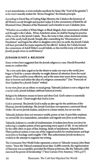 is not monotheistic; it even includes sacrifices for Satan (the "God of the gentiles")
so he won't sexually molest the "divine Daughter" the female principle.
According to David Bay, of Cutting Edge Ministry, the Cabala is the keystone of
all Western occult thought and practice today. It is the cornerstone of belief for all
Illumined Ones [Masters of the Illuminati] and is hostile to non-Cabalistic Jews.
"Whether an occultist is White Magic or Black Magick, their cornerstone of belief
and thought is the Cabala. When Antichrist arises, he shall be basing his practice
of the occult on the Jewish Cabala. Thus, the irony is that, when Antichrist strides
out of the newly-builtJewish Temple after committing the "Abomination of
Desolation" and begins his effort to slaughter everyJew on earth, the Jewish Cabala
will have provided the major impetus for his efforts! Indeed, the Cabala formed
the cornerstone of Adolf Hitler's occult beliefs, so this terrible irony will strike the
Jewish people twice in world history."
JUDAISM IS N O T A RELIGION
Some writers have suggested that the Jewish religion is a ruse. Harold Rosenthal
seems to confirm this:
"At a very early date, urged on by the desire to make our way in the world, Jews
began to look for a means whereby we might distract all attention from the racial
aspect. What could be more effective, and at the same time more above suspicion,
than to borrow and utilize the idea of a religious community?" (See "Protocols of
Zion Updated by aJewish Zealot" within)
In my view, Jews are an ethnic or racial group. TalmudicJudaism is not a religion but
a racial credo. Jewish holidays celebrate historical events.
Religion by definition means to know and obey God. God's nature is essentially
Moral, i.e. Good. Christ taught that God is Love.
God is universal. TheJewish God is really an alter ego for the ambitions of the
PharisaicJewish leadership. TheJewish God does not represent a universal Moral
Order. He servesJewish leaders, and Jews to a lesser extent, but no one else.
TalmudicJudaism does not renounce wealth, power or lust. It puts little emphasis
on eternal life. It is materialistic, naturalistic and regards non-Jews as sub-human.
TalmudicJudaism is a model of totalitarianism. It isolates Jews from non-Jews by
enforcing a complex system of laws governing every aspect of life. It was enforced
by the rabbi often on pain of fine, beating, death or banishment. Adapted from
Plato's political system, it was one of the original models for totalitarianism and kept
most Jews in bondage until roughly 1780. This authoritarian Jewish tendency is
evident in the attempt to suppress my writing.
The Communist New World Order represents a return to Talmudic tyranny.John Beaty
writes: "Since the Talmud contained more than 12,000 controls, the regimentation
of Marxism was acceptable, provided the Khazar politician, like the Talmudic rabbi
exercised the power of dictatorship." ("Iron Curtain Over America," 1953, p.27)
14 Illuminati: The Cult that Hijacked the World
 