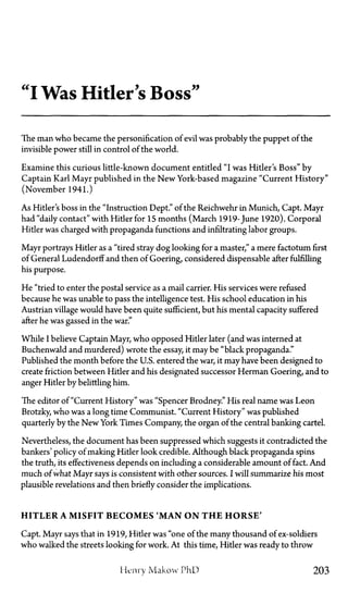 "I Was Hitler's Boss"
The man who became the personification of evil was probably the puppet of the
invisible power still in control of the world.
Examine this curious little-known document entitled "I was Hitler's Boss" by
Captain Karl Mayr published in the New York-based magazine "Current History"
(November 1941.)
As Hitler's boss in the "Instruction Dept." of the Reichwehr in Munich, Capt. Mayr
had "daily contact" with Hitler for 15 months (March 1919-June 1920). Corporal
Hitler was charged with propaganda functions and infiltrating labor groups.
Mayr portrays Hitler as a "tired stray dog looking for a master," a mere factotum first
of General Ludendorff and then of Goering, considered dispensable after fulfilling
his purpose.
He "tried to enter the postal service as a mail carrier. His services were refused
because he was unable to pass the intelligence test. His school education in his
Austrian village would have been quite sufficient, but his mental capacity suffered
after he was gassed in the war."
While I believe Captain Mayr, who opposed Hitler later (and was interned at
Buchenwald and murdered) wrote the essay, it maybe "black propaganda."
Published the month before the U.S. entered the war, it may have been designed to
create friction between Hitler and his designated successor Herman Goering, and to
anger Hitler by belittling him.
The editor of "Current History" was "Spencer Brodney." His real name was Leon
Brotzky, who was a long time Communist. "Current History" was published
quarterly by the New York Times Company, the organ of the central banking cartel.
Nevertheless, the document has been suppressed which suggests it contradicted the
bankers' policy of making Hitler look credible. Although black propaganda spins
the truth, its effectiveness depends on including a considerable amount of fact. And
much of what Mayr says is consistent with other sources. I will summarize his most
plausible revelations and then briefly consider the implications.
HITLER A MISFIT BECOMES 'MAN O N T H E HORSE'
Capt. Mayr says that in 1919, Hitler was "one of the many thousand of ex-soldiers
who walked the streets looking for work. At this time, Hitler was ready to throw
Henry Makow P h D 203
 