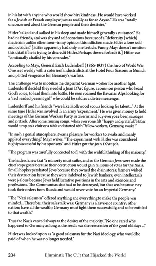 in his lot with anyone who would show him kindness...He would have worked
for aJewish or French employer just as readily as for an Aryan." He was "totally
unconcerned about the German people and their destinies."
Hitler "talked and walked in his sleep and made himself generally a nuisance." He
had no friends, and was shy and self conscious because of a "deformity [which]
made him unlike other men—in my opinion this infliction made Hitler a lone wolf
and outsider." [Hitler apparently had only one testicle. Funny Mayr doesn't mention
this detail if he is trying to discredit Hitler. Perhaps the era forbade it.] Hitler was
"continually chaffed by his comrades."
According to Mayr, General Erich Ludendorff (1865-1937) the hero of World War
One met weekly with a coterie of industrialists at the Hotel Four Seasons in Munich
and plotted vengeance for Germany's war loss.
The challenge was to mobilize the dispirited German worker for another fight.
Ludendorff decided they needed aJoan D'Arc figure, a common person who heard
God's voice, to lead them into battle. He even roamed the Bavarian Alps looking for
a "red headed peasant girl" who could be sold as a divine messenger.
Ludendorff and his friends "were like Hollywood scouts looking for talent..." At the
same time Hitler was involved in an army "experiment." He was given money to hold
meetings of the German Workers Party in taverns and buy everyone beer, sausages
and pretzels. After some rousing songs, when everyone felt "happy and grateful," Hitler
would jump on a chair or a table and started with "fellow-workers, Germany, awake!"
"In such a genial atmosphere it was a pleasure for workers to awake and manly
applaud everything." Mayr writes. "The experiment with Hitler was considered
highly successful by his sponsors" and Hitler got the Joan D'Arc job.
"The program was carefully concocted to fit with the wishful thinking of the majority"
The leaders knew that "a minority must suffer, and so the GermanJews were made the
chief scapegoats because their destruction would gain millions of votes for the Nazis.
Small shopkeepers hated Jews because they owned the chain stores; farmers wished
their destruction because they were indebted to Jewish bankers; even intellectuals
were jealous becauseJews held lucrative positions in the arts and sciences and
professions. The Communists also had to be destroyed, but that was because they
took their orders from Russia and would never vote for an Imperial Germany."
"The "Nazi salesmen" offered anything and everything to make the people war
minded... Therefore, their sales talk was: Germany is a have-not country; other
nations have all the wealth; Germany must fight them successfully, and so be entitled
to that wealth."
Thus the Nazis catered always to the desires of the majority. "No one cared what
happened to Germany as long as the result was the restoration of the good old days..."
Hitler was looked upon as "a good salesman for the Nazi ideology, who would be
paid off when he was no longer needed."
204 Illuminati: The Cult that Hijacked the World
 