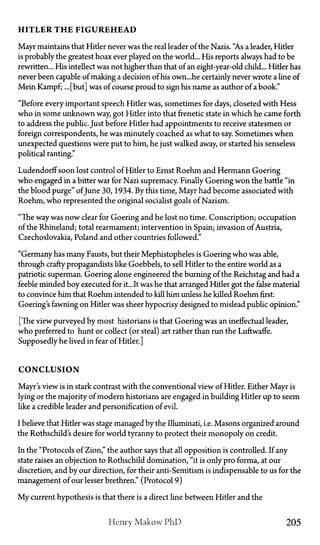 H I T L E R T H E F I G U R E H E A D
Mayr maintains that Hitler never was the real leader of the Nazis. "As a leader, Hitler
is probably the greatest hoax ever played on the world... His reports always had to be
rewritten... His intellect was not higher than that of an eight-year-old child... Hider has
never been capable of making a decision of his own...he certainly never wrote a line of
Mein Kampf; ... [but] was of course proud to sign his name as author of a book."
"Before every important speech Hitler was, sometimes for days, closeted with Hess
who in some unknown way, got Hitler into that frenetic state in which he came forth
to address the public. Just before Hitler had appointments to receive statesmen or
foreign correspondents, he was minutely coached as what to say. Sometimes when
unexpected questions were put to him, he just walked away, or started his senseless
political ranting."
Ludendorff soon lost control of Hitler to Ernst Roehm and Hermann Goering
who engaged in a bitter war for Nazi supremacy. Finally Goering won the battle "in
the blood purge" ofJune 30, 1934. By this time, Mayr had become associated with
Roehm, who represented the original socialist goals of Nazism.
"The way was now clear for Goering and he lost no time. Conscription; occupation
of the Rhineland; total rearmament; intervention in Spain; invasion of Austria,
Czechoslovakia, Poland and other countries followed."
"Germany has many Fausts, but their Mephistopheles is Goering who was able,
through crafty propagandists like Goebbels, to sell Hitler to the entire world as a
patriotic superman. Goering alone engineered the burning of the Reichstag and had a
feeble minded boy executed for it...It was he that arranged Hider got the false material
to convince him that Roehm intended to kill him unless he killed Roehm first.
Goering's fawning on Hitler was sheer hypocrisy designed to mislead public opinion."
[The view purveyed by most historians is that Goering was an ineffectual leader,
who preferred to hunt or collect (or steal) art rather than run the Luftwaffe.
Supposedly he lived in fear of Hitler.]
C O N C L U S I O N
Mayr's view is in stark contrast with the conventional view of Hitler. Either Mayr is
lying or the majority of modern historians are engaged in building Hitler up to seem
like a credible leader and personification of evil.
I believe that Hitler was stage managed by the Illuminati, i.e. Masons organized around
the Rothschild's desire for world tyranny to protect their monopoly on credit.
In the "Protocols of Zion," the author says that all opposition is controlled. If any
state raises an objection to Rothschild domination, "it is only pro forma, at our
discretion, and by our direction, for their anti-Semitism is indispensable to us for the
management of our lesser brethren." (Protocol 9)
My current hypothesis is that there is a direct line between Hitler and the
Henry Makow P h D 205
 