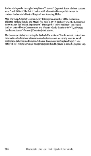 Rothschild agenda, through a long line of "cut outs" (agents). Some of these cutouts
were "useful idiots" like Erich Ludendorff who retired from politics when he
realized Rothschild's Bank of England was financing Hitler.
Max Warburg, Chief of German Army Intelligence, member of the Rothschild-
affiliated banking family, and Mayr's real boss in 1919, probably was the Rothschild
point man in the "Hitler Experiment." Through the "secret masonry" the central
bankers created both Communism and Nazism which, thanks to WWII, advanced
the destruction of Western (Christian) civilization.
The human race is fast becoming the Rothschilds' ant farm. Thanks to their control over
the media and education, information and entertainment are mostly tools for social
control and behavior modification. Obscure documents like Captain Mayr's "I was
Hitler's Boss" remind us we are being manipulated and betrayed in a most egregious way.
206 Illuminati: The Cult that Hijacked the World
 
