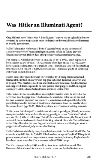 Was Hitler an Illuminati Agent?
Greg Hallett's book "Hitler Was A British Agent" depicts war as a ghoulish illusion
conjured by occult magicians in order to degrade and eventually enslave humanity
in a world government.
Hallett's claim that Hitler was a "British" agent is based on the testimony of
a shadowy network of retired intelligence agents. While he fails to provide
documentary proof, Hallett does offer persuasive circumstantial evidence.
For example, Adolph Hitler was in England in 1912-1913, a fact supported
by his sister-in-law's book: "The Memoirs of Bridget Hitler"(l979). Many
historians including Hitler biographer John Toland have ignored this startling
information. (If Hallett is right, historians like Toland are guilty of sanitizing
Hitler and building him up.)
Hallett says Hitler spent February to November 1912 being brainwashed and
trained at the British Military Psych-Op War School at Tavistock in Devon and
in Ireland. "War machines need war and [that means they need] funded, trained
and supported double agents to be their patsies, their puppets and their puppet
enemies," Hallett, a New Zealand-based architect, writes. (38)
Hitler's sister-in-law described him as completely wasted when he arrived at her
Liverpool door baggage-less. "I had an idea he was ill, his color was so bad and
his eyes looked so peculiar," she wrote. "He was always reading, not books, little
pamphlets printed in German. I don't know what was in them nor exactly where
they came from." (pp. 29,35) Hallett says these were Tavistock training manuals.
"Hitler was a British Agent" is useful as an alternative paradigm. (Usually we cannot
recognize truth because we have the wrong paradigm, i.e. our "education" which
acts as a filter.) When Hallett says "British", he means Illuminati, the Masonic cult of
super rich bankers who control an interlocking network of cartels. This cult is based
in the City of London but uses England and most nations and ideologies as sock
puppets in a Punch andJudy show called history.
Hallett's claim would clarify many improbable events in the Second World War. For
example, why did Hitler let 335,000 Allied soldiers escape at Dunkirk? This quixotic
gesture was explained as a magnanimous peace overture, but surely England would
have been more amenable if its army were in Nazi P O W camps.
The Nazi triumph in May 1940 was like a knock-out in the first round. The
Illuminati did not intend for the war to end so soon, nor for the Nazis to win.
Henry Makow PhD 207
 