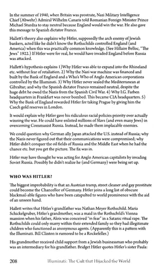 In the summer of 1940, when Britain was prostrate, Nazi Military Intelligence
Chief (Abwehr) Admiral Wilhelm Canaris told Romanian Foreign Minister Prince
Michael Sturdza to stay neutral because England would win the war. He also gave
this message to Spanish dictator Franco.
Hallett's theory also explains why Hitler, supposedly the arch enemy ofJewish
bankers, acted like he didn't know the Rothschilds controlled England (and
America) when this was practically common knowledge. (See Hillaire Belloc, "The
Jews" 1922.) If Hitler were for real, he would have invaded England before Russia
was attacked.
Hallett's hypothesis explains 1)Why Hitler was able to expand into the Rhineland
etc. without fear of retaliation. 2) Why the Nazi war machine was financed and
built by the Bank of England and a Who's Who of Anglo American corporations
controlled by the Illuminati. 3) Why Hitler never sealed the Mediterranean at
Gibraltar; and why the Spanish dictator Franco remained neutral, despite the
huge debt he owed the Nazis from the Spanish Civil War. 4) Why I.G. Farben
headquarters in Frankfurt was never bombed. This became CIA headquarters. 5)
Why the Bank of England rewarded Hitler for taking Prague by giving him the
Czech gold reserves in London.
It would explain why Hitler gave his ridiculous racial policies priority over actually
winning the war. He could have enlisted millions of Slavs (and even manyJews) in
overcoming Communist Russia. Instead, he made them implacable enemies.
We could question why German allyJapan attacked the U.S. instead of Russia; why
the Nazis never figured out that their communications were compromised; why
Hitler didn't conquer the oil fields of Russia and the Middle East when he had the
chance etc. but you get the picture. The fix was in.
Hitler may have thought he was acting for Anglo American capitalists by invading
Soviet Russia. Possibly he didn't realize he (and Germany) were being set up.
W H O WAS H I T L E R ?
The biggest improbability is that an Austrian tramp, street cleaner and gay prostitute
could become the Chancellor of Germany. Hitler joins a long list of obscure
blackmail-able figures who have been catapulted to world prominence with the aid
of an unseen hand.
Hallett writes that Hitler's grandfather was Nathan Meyer Rothschild. Maria
Schickelgruber, Hitler's grandmother, was a maid in the Rothschild's Vienna
mansion when his father, Alois was conceived "in fear" in a Satanic ritual rape. The
Rothschilds could only marry within their extended family so they had illegitimate
children who functioned as anonymous agents. (Apparently this is a pattern with
the Illuminati. Bill Clinton is rumored to be a Rockefeller.)
His grandmother received child support from aJewish businessman who probably
was an intermediary for his grandfather. Bridget Hitler quotes Hitler's sister Paula:
208 Illuminati: The Cult that Hijacked the World
 