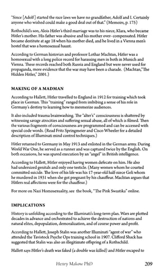 "Since [Adolf] started the race laws we have no grandfather, Adolf and I. Certainly
anyone who wished could make a good deal out of that." (Memoirs, p. 175)
Rothschild's son, Alois Hitler's third marriage was to his niece, Klara, who became
Hitler's mother. His father was abusive and his mother over-compensated. Hitler
became destitute at age 18 when his mother died, and he lived in a Vienna men's
hostel that was a homosexual haunt.
According to German historian and professor Lothar Machtan, Hitler was a
homosexual with a long police record for harassing men in both in Munich and
Vienna. These records reached both Russia and England but were never used for
propaganda, more evidence that the war may have been a charade. (Machtan,"The
Hidden Hitler," 2001.)
M A K I N G O F A M A D M A N
According to Hallett, Hitler travelled to England in 1912 for training which took
place in German. This "training" ranged from imbibing a sense of his role in
Germany's destiny to learning how to mesmerize audiences.
It also included trauma brainwashing. The "alter's" consciousness is shattered by
witnessing savage atrocities and suffering sexual abuse, all of which is filmed. Then
the various fragments of consciousness are programmed and can be accessed with
special code words. (Read Fritz Springmeier and Cisco Wheeler for a detailed
description of Illuminati mind control techniques.)
Hitler returned to Germany in May 1913 and enlisted in the German army. During
World War One, he served as a runner and was captured twice by the English. On
both occasions, he was spared execution by an "angel" in British intelligence.
According to Hallett, Hitler enjoyed having women defecate on him. He also
had undersized genitals and only one testicle. (Many women whom he courted
committed suicide. The love of his life was his 17-year-old half-niece Geli whom
he murdered in 1931 when she got pregnant by his chauffeur. Machtan argues that
Hitlers real affections were for the chauffeur.)
For more on Nazi Homosexuality, see the book, "The Pink Swastika" online.
I M P L I C A T I O N S
History is unfolding according to the Illuminati's long-term plan. Wars are plotted
decades in advance and orchestrated to achieve the destruction of nations and
natural elites, depopulation, demoralization, and of course power and profit.
According to Hallett, Joseph Stalin was another Illuminati "agent of war" who
attended the Tavistock Psyche Ops training school in 1907. Clifford Shack has
suggested that Stalin was also an illegitimate offspring of a Rothschild.
Hallett says Hitler's death was faked (a double was killed) and Hitler escaped to
Henry Makow PhD 209
 